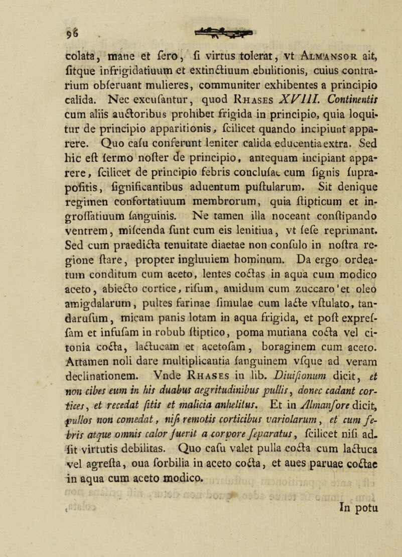 colata, mane et fero, fi virtus tolerat, vt Alm'ansor ait, litque infrigidatiuum et extindliuum ebulitionis, cuius contra- rium obleniant mulieres, communiter exhibentes a principio calida. Nec excubantur, quod Rhases XVIII. Continentis cum aliis audloribus prohibet frigida in principio, quia loqui- tur de principio apparitionis, fcilicet quando incipiunt appa- rere. Quo ca(u conferunt leniter calida educentia extra. Sed hic eft termo nofler de principio, antequam incipiant appa- rere, fcilicet de principio febris conclutac cum fignis (upra- pofitis, fignificantibus aduentum pullularum. Sit denique regimen confortatiuum membrorum, quia ftipticum et in- gro(fatiuum (anguinis. Ne tamen illa noceant conftipando ventrem, mi(cenda funt cum eis lenitiua, vt (efe reprimant. Sed cum praedidla tenuitate diaetae non confulo in noltra re- gione flare, propter ingluuiem hominum. Da ergo ordea- tum conditum cum aceto, lentes codlas in aqua cum modico aceto, abiedlo cortice, ritum, amidum cum zuccaro’et oleo amigdalarum, pultes farinae fimulae cum ladte vftulato, tan- darufum, micam panis lotam in aqua frigida, et poli expref- fam et infufam in robub (tiptico, poma mutiana codla vel ci- tonia codla, ladlucam et acetofam, boraginem cum aceto. Attamen noli dare multiplicantia (anguinem vfque ad veram declinationem. Vnde Rhases in lib. Diuifionum dicit, et non cibes eum in his duabus aegritudinibus pullis, donec cadant cor- tices , et recedat fitis et malicia anhelitus. Et in Almanfore dicit, pullos non comedat, nift remotis corticibus variolarum, et cum fe- bris atque omnis calor fuerit a corpore feparatus, fcilicet nifi ad- iit virtutis debilitas. Quo cafu valet pulla co£la cum ladluca vel agrelta, oua forbilia in aceto codla, et aues paruae codiae in aqua cum aceto modico. t In potu