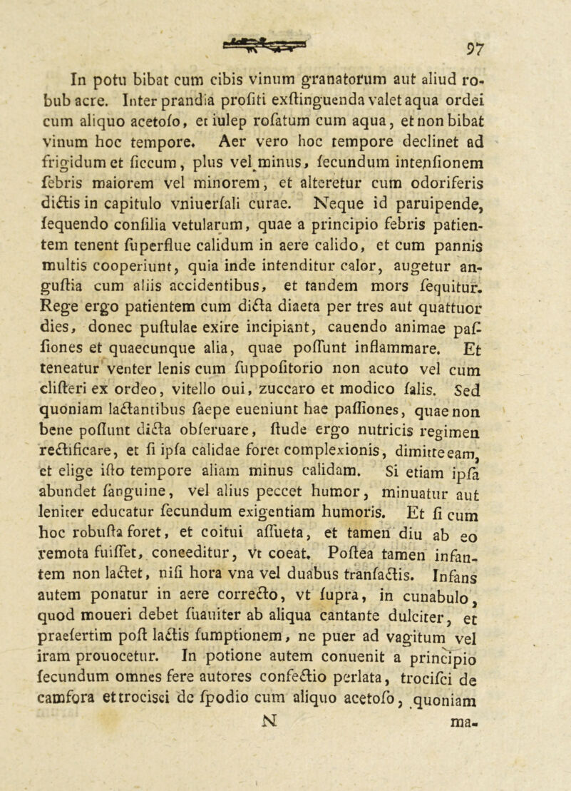 In potu bibat cum cibis vinum granatorum aut aliud ro- bub acre. Inter prandia profiti exftinguenda valet aqua ordei cum aliquo acetofo, et iulep rofatum cum aqua, et non bibat vinum hoc tempore* Aer vero hoc tempore declinet ad frigidum et ficcum, plus vel minus, fecundum intejnfionem febris maiorem vel minorem, et alteretur cum odoriferis di£tis in capitulo vniuerfali curae. Neque id paruipende, fequendo confilia vetularum, quae a principio febris patien- tem tenent fu perflue calidum in aere calido, et cum pannis multis cooperiunt, quia inde intenditur calor, augetur an- guflia cum aliis accidentibus, et tandem mors fequitur. Rege ergo patientem cum di£la diaeta per tres aut quattuor dies, donec puftulae exire incipiant, cauendo animae pa£ fiones et quaecunque alia, quae poflunt inflammare. Et teneatur venter lenis cum fuppofitorio non acuto vel cum 'clifteri ex ordeo, vitello oui, zuccaro et modico falis. Sed quoniam la&antibus faepe eueniunt hae pafliones, quae non bene poflunt difta obferuare, ftude ergo nutricis regimen redhficare, et fi ipfa calidae foret complexionis, dimitte eam et elige iflo tempore aliam minus calidam. Si etiam ipfa abundet (anguine, vel alius peccet humor, minuatur aut leniter educatur fecundum exigentiam humoris. Et fi cum hoc robufta foret, efc coitui afliieta, et tamen diu ab eo remota fuiffet, conceditur, vt coeat. Poftea tamen infan- tem non laciet, nili hora vna vel duabus tranfadis. Infans autem ponatur in aere corre£lo, vt fupra, in cunabulo, quod moueri debet fuauiter ab aliqua cantante dulciter, et praefertim pofl la£lis fumptionem, ne puer ad vagitum vel iram prouocetur. In potione autem conuenit a principio fecundum omnes fere autores confeftio perlata, trocifci de camfora ettrocisci de fpodio cum aliquo acetofo, quoniam N ma- i