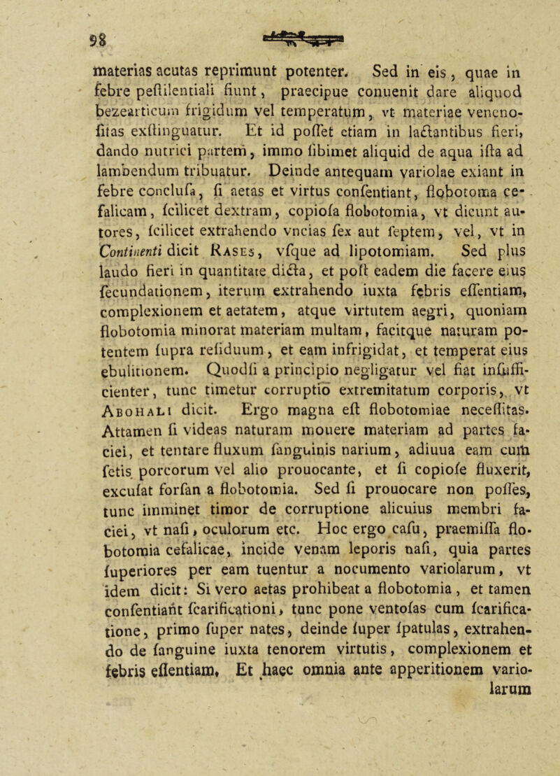 materias acutas reprimunt potenter. Sed in eis, quae in febre peftilentiali fiunt, praecipue conuenit dare aliquod bezearticum frigidum vel temperatum, vt materiae veneno- fitas exfiinguatur. Et id pofiet etiam in laftantibus fieri, dando nutrici partem, immo libimet aliquid de aqua ifta ad lambendum tribuatur. Deinde antequam variolae exiant in febre conclufa, fi aetas et virtus confentiant, flgbotoma ce- falicam, fcilicet dextram, copiofa flobotomia, vt dicunt au- tores, fcilicet extrahendo vncias fex aut feptem, vel, vt in Continenti dicit Rases, vfque ad lipotomiam. Sed plus laudo fieri in quantitate difla, et pofi: eadem die facere eius fecundationem, iterum extrahendo iuxta febris efflendam, complexionem et aetatem, atque virtutem aegri, quoniam flobotomia minorat materiam multam, facitque naturam po- tentem fupra refiduum , et eam infrigidat, et temperat eius ebulitionem. Quodfi a principio negligatur vel fiat infiiffi- cienter, tunc timetur corruptio extremitatum corporis, vt Abohali dicit. Ergo magna eft flobotomiae neceflitas. Attamen fi videas naturam mouere materiam ad partes fa- ciei, et tentare fluxum fanguinis narium, adiuua eam cuiti fetis porcorum vel alio prouocante, et fi copiofe fluxerit, excufat forfan a flobotomia. Sed fi prouocare non pofles, tunc imminet timor de corruptione alicuius membri fa- ciei, vt nafi> oculorum etc. Hoc ergo cafu, praemifla flo- botomia cefaiicae, incide venam leporis nafi, quia partes fuperiores per eam tuentur a nocumento variolarum, vt idem dicit: Sivero aetas prohibeat a flobotomia , et tamen confentiant fcarificationi > tunc pone ventofas cum fcarifica- tione, primo fuper nates, deinde fuper fpatulas, extrahen- do de (anguine iuxta tenorem virtutis, complexionem et febris eflentiam* Et haec omnia ante apperitionem vario- larum