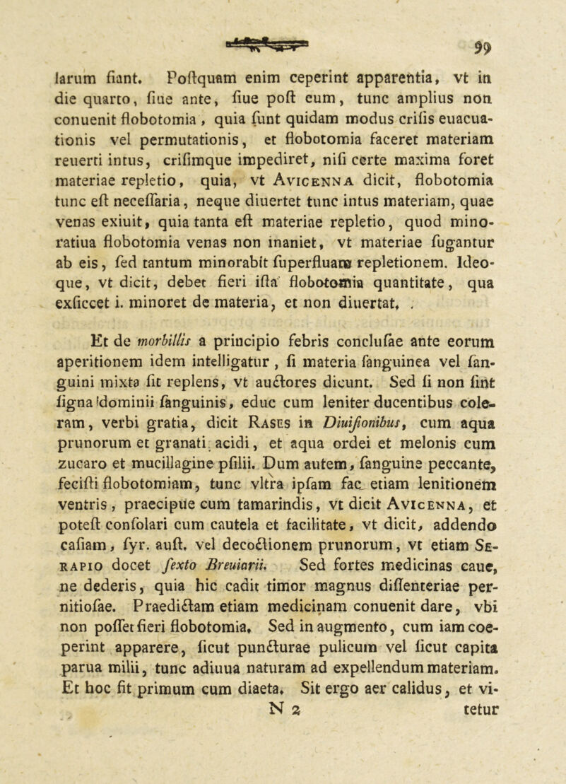 die quarto, fiue ante, fiue poft eum, tunc amplius non conuenit flobotomia , quia funt quidam modus erilis euacua- tionis vel permutationis, et flobotomia faceret materiam reuerti intus, crifimque impediret, nili certe maxima foret materiae repletio, quia, vt Avicenna dicit, flobotomia tunc eft necefiaria, neque diuertet tunc intus materiam, quae venas exiuit, quia tanta eft materiae repletio, quod mino- ratiua flobotomia venas non inaniet, vt materiae fugantur ab eis, fed tantum minorabit fuperfluat» repletionem. Ideo- que, vt dicit, debet fieri ifla flobotomia quantitate, qua exficcet i. minoret de materia, et non diuertat, ; Et de morbillis a principio febris conclufae ante eorum aperitionem idem intelligatur , fi materia fanguinea vel fan- guini mixta fit replens, vt auftores dicunt. Sed fi non lint iignaidominii fanguinis, educ cum leniter ducentibus coie- ram, verbi gratia, dicit Rases in Dmflonibus, cum aqua prunorum et granati, acidi, et aqua ordei et melonis cum zucaro et mucillagine pfilii. Dum autem, fanguine peccante, fecifti flobotomiam, tunc vitra ipfam fac etiam lenitionem ventris, praecipue cum tamarindis, vt dicit Avicenna, et potefl confolari cum cautela et facilitate, vt dicit, addendo cafiam, fyr. auft. vel decoflionem prunorum, vt etiam Se- rapio docet fexto BreuiariL Sed fortes medicinas cauc, ne dederis, quia hic cadit timor magnus diflenteriae per- nitiofae. Praedi£lam etiam medicinam conuenit dare, vbi non poffet fieri flobotomia. Sed in augmento, cum iam coe- perint apparere, ficut punfturae pulicum vel licut capita parua milii, tunc adiuua naturam ad expellendum materiam. Et hoc fit primum cum diaeta. Sit ergo aer calidus, et vi- N 2 tetur