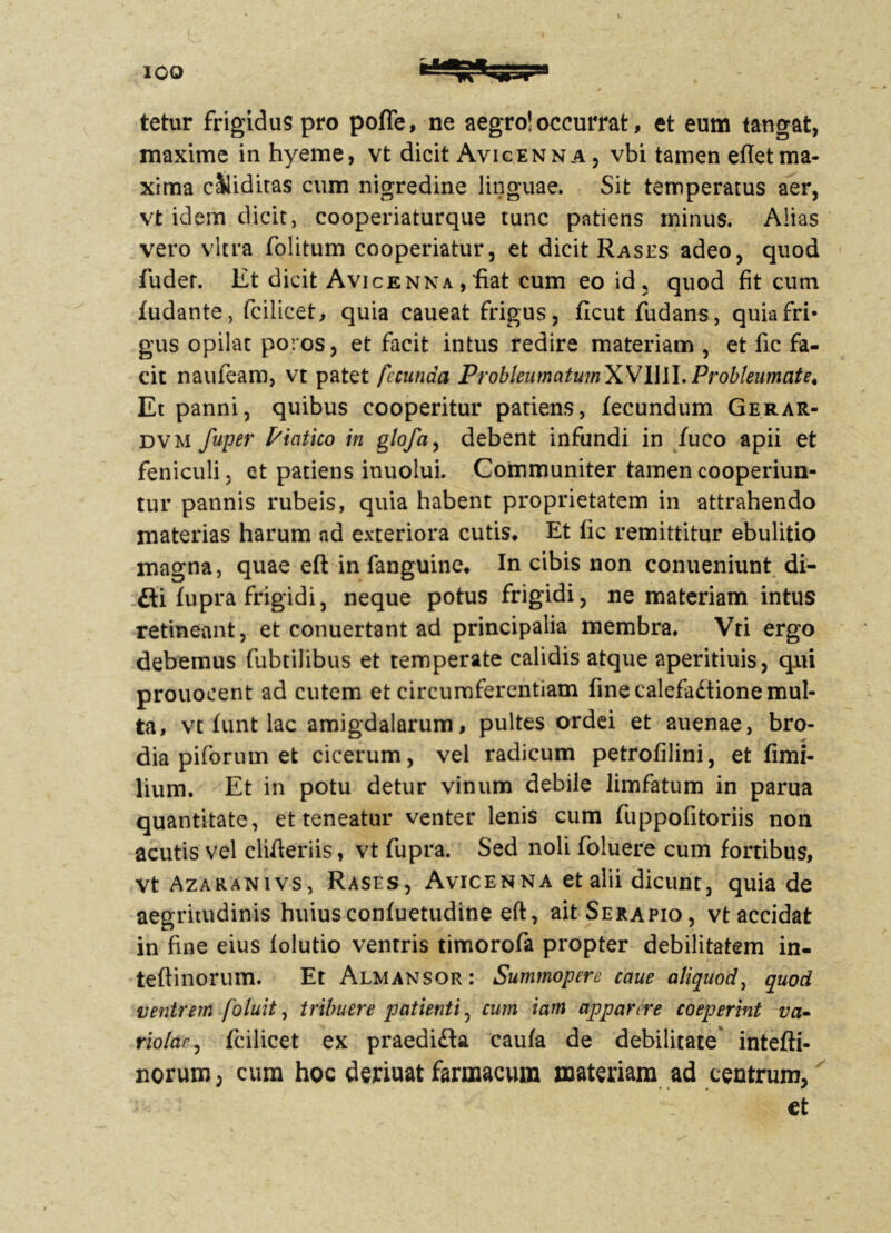 L tetur frigidus pro poffe, ne aegro! occurrat, et eum tangat, maxime in hyeme, vt dicit Avicenna, vbi tamen eftetma- xima ciliditas cum nigredine linguae. Sit temperatus aer, vt idem dicit, cooperiaturque tunc patiens minus. Alias vero vitra folitum cooperiatur, et dicit Rases adeo, quod fuder. Et dicit Avicenna , fiat cum eo id, quod fit cum fudante, fcilicet, quia caueat frigus, ficut fudans, quia fri- gus opilat poros, et facit intus redire materiam , et fic fa- cit naufeam, vt patet fecunda ProbleumatumWWW. Probleumate, Et panni, quibus cooperitur patiens, fecundum Gerar- dvm fuper Piatico in glofa, debent infundi in fuco apii et feniculi, et patiens inuolui. Communiter tamen cooperiun- tur pannis rubeis, quia habent proprietatem in attrahendo materias harum ad exteriora cutis* Et lic remittitur ebulitio magna, quae eft in fanguine* In cibis non conueniunt di- fti fupra frigidi, neque potus frigidi, ne materiam intus retineant, et conuertant ad principalia membra. Vri ergo debemus fubtilibus et temperate calidis atque aperitiuis, qui prouocent ad cutem et circumferentiam fine calefadtione mul- ta, vt funt lac amigdalarum, pultes ordei et auenae, bro- dia piforum et cicerum, vel radicum petrofilini, et fimi- lium. Et in potu detur vinum debile limfatum in parua quantitate, et teneatur venter lenis cum fuppofitoriis non acutis vel differiis, vt fupra. Sed noli foluere cum fortibus, vt Azaranivs, Rases, Avicenna et alii dicunt, quia de aegritudinis huiusconfuetudine eft, ait Serapio, vt accidat in fine eius folutio ventris timorofa propter debilitatem in- tefiinorum. Et Almansor: Summopere caue aliquod, quod ventrem foluit, tribuere patienti, cum iam apparere coeperint va* riolar, fcilicet ex praedifta caufa de debilitate intefti- norum; cum hoc deriuat farmacum materiam ad centrum, et