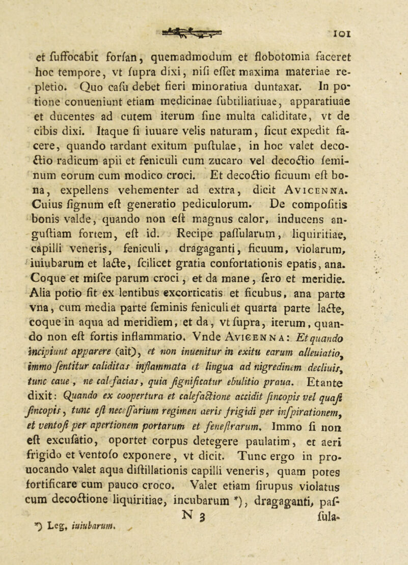 IQI et fuffocabit forfan, quemadmodum et flobotomia faceret hoc tempore, vt fupra dixi, nifi effet maxima materiae re- pletio. Quo cafu debet fieri minoratiua duntaxar. In po- tione conueniunt etiam medicinae fubtiliatiuae, apparatiuae et ducentes ad cutem iterum fine multa caliditate, vt de cibis dixi. Itaque fi iuuare velis naturam, ficut expedit fa- cere, quando tardant exitum pufhilae, in hoc valet deco- £lio radicum apii et feniculi cum zucaro vel decoftio femi- num eorum cum modico croci. Et deco&io ficuum eft bo- na, expellens vehementer ad extra, dicit Avicenna. Cuius fignum eft generatio pediculorum. De eompofilis bonis valde, quando non eft magnus calor, inducens sn- guftiam fortem, eft id. Recipe pallularum, liquiritiae, capilli veneris, feniculi, dragaganti, ficuum, violarum, iuiubarum et la£le, fcilicet gratia confortationis epatis, ana. Coque et mifce parum croci, et da mane, fero et meridie. Alia potio fit ex lentibus excorticatis et ficubus, ana parte vna, cum media parte feminis feniculi et quarta parte lafle, coque in aqua ad meridiem, et da, vt fupra, iterum, quan- do non eft fortis inflammatio. Vnde Avicenna: Et quando incipiunt apparere (ait), et non inuenitur in exitu earum alleuiatio, imtno fentitur caliditas inflammata it lingua ad nigredinem decliuis, tunc caue , ne calefacias, quia flgnificatur ebulitio praua. Et ante dixit: Quando ex coopertura et calefactione accidit fincopis vel quafl flncopis, tunc efl nece (fartum regimen aeris frigidi per infpirationem, et ventofl per apertionem portarum et fene(Irarum. Immo fi non eft excufatio, oportet corpus detegere paulatim, et aeri frigido et ‘ventofo exponere, vt dicit. Tunc ergo in pro- uocando valet aqua diftillationis capilli veneris, quam potes fortificare cum pauco croco. Valet etiam firupus violatus cum decoftione liquiritiae, incubarum *), dragaganti, pafi N 3 fula- *) Leg, iuiubarum.