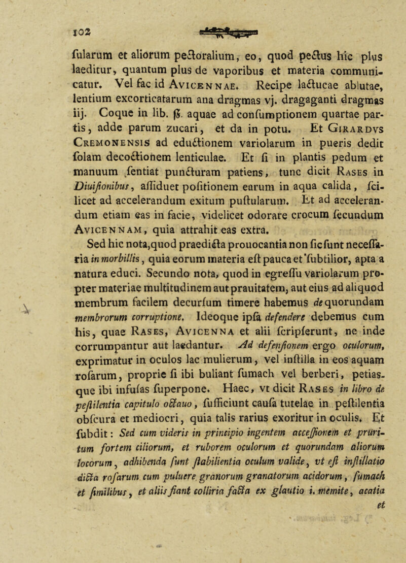 fularum et aliorum peftoralium, eo, quod pe£lu$ hic plus laeditur, quantum plus de vaporibus et materia communi- catur* Vel fac id Avicennae* Recipe la£lucae ablutae, lentium excorticatarum ana dragmas vj. dragaganti dragmas iij. Coque in lib. fj. aquae ad confumptionem quartae par- tis, adde parum zucari, et da in potu. Et Gixardvs Cremonensis ad edu£tionem variolarum in pueris dedit folam decodtionem lenticulae. Et fi in plantis pedum et manuum Eentiat pun&uram patiens, tunc dicit Rases in Diuifionibus, aifiduet pofitionem earum in aqua calida, fci- licet ad accelerandum exitum pullularum* Et ad acceleran- dum etiam eas in facie, videlicet odorare crocum fecundum Avicennam, quia attrahit eas extra. Sed hic nota,quod praedi£ta prouocantia non ficfunt neceflk- ria in morbillis, quia eorum materia efi pauca et Tubtilior, apta a natura educi. Secundo nota, quod in egreflu variolarum pro- pter materiae multitudinem aut prauitatem, aut eius ad aliquod membrum facilem decurfum timere habemus cfequorundam membrorum corruptione. Ideo que ipfa defendere debemus cum his, quae Rases, Avicenna et alii fcripferunt, ne inde corrumpantur aut laedantur. Ad defenfionem ergo oculorum, exprimatur in oculos lac mulierum, vel inftilla in eos aquam rofarum, proprie fi ibi buliant fumach vel berberi, petias- que ibi infufas fuperpone* Haec, vt dicit Rases in libro de pejiilentia capitulo oEtauo, fufficiunt caufa tutelae in peftilentia obfcura et mediocri, quia talis rarius exoritur in oculis. Et fubdit: Sed cum videris in principio ingentem accefiionem et pruri- tum fortem ciliorum, et ruborem oculorum et quorundam aliorum locorum, adhibenda funt fiabilientia oculum valide, vt efi inflillatio ditta rofarum cum putuere granorum granatorum acidorum, fumach et fmilibus, et aliis fiant colliria faffa ex glautio i. memite, acatia