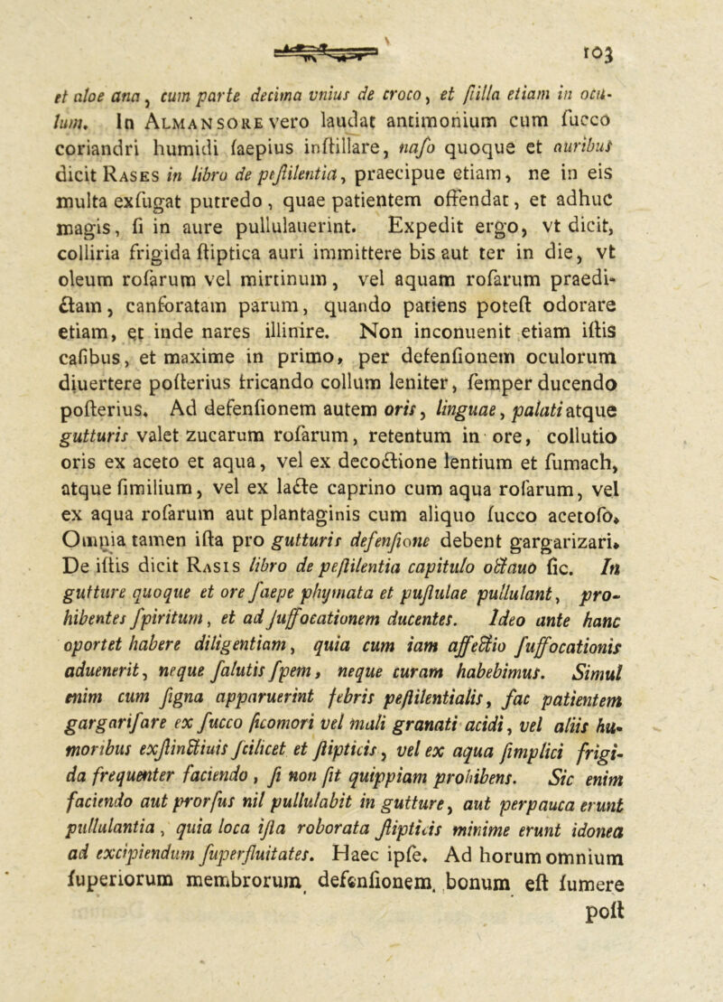 et aloe ana , cum parte decima vnius de croco, et [tilia etiam in ocu- lum♦ In Almansore vero laudat antimonium cum fucco coriandri humidi laepius inftillare, nafo quoque et auribus dicit Rases in libro de ptjlilentia, praecipue etiam * ne in eis multa exfugat putredo , quae patientem offendat, et adhuc magis, fi in aure pullulauerint. Expedit ergo, vt dicit, colliria frigida ftiptica auri immittere bis aut ter in die, vt oleum rofarum vel mirtinum, vel aquam rofarum praedi- atam , canforatam parum, quando patiens poteft odorare etiam, et inde nares illinire. Non inconuenit etiam illis cafibus, et maxime in primo, per defenfionem oculorum diuertere polterius tricando collum leniter, femper ducendo polterius, Ad defenfionem autem oris, linguae, palati atque gutturis valet zucarum rofarum, retentum in ore, collutio oris ex aceto et aqua, vel ex decoftione lentium et fumach, atque fimilium, vel ex la£te caprino cum aqua rofarum, vel ex aqua rofarum aut plantaginis cum aliquo lucco acetofo* Ompia tamen illa pro gutturis defenfione debent gargarizari* De iliis dicit Rasis libro depeftilentia capitulo oblauo fic. In gutture quoque et ore faepe phymata et pujlulae pullulant, pro- hibentes fpir itum, et adJuffoeationem ducentes. Ideo ante hanc oportet habere diligentiam, quia cum iam affeblio fuffocationis aduentrit, neque falutis fpem, neque curam habebimus. Simul enim cum figna apparuerint febris peflilentialis, fac patientem gargarifare ex fucco [icomori vel mali granati acidi, vel aliis hu- moribus exJlinStiuis fcihcet et jlipticis, vel ex aqua fimplici frigi- da frequenter faciendo , fi non fit quippiam prohibens. Sic enim faciendo aut prorfus nil pullulabit in gutture, aut perpauca erunt pullulantia, quia loca ijla roborata Jlipticis minime erunt idonea ad excipiendum fup erfluit ates. Haec ipfe, Ad horum omnium fupenorum membrorum defenfionem. bonum eft lumere