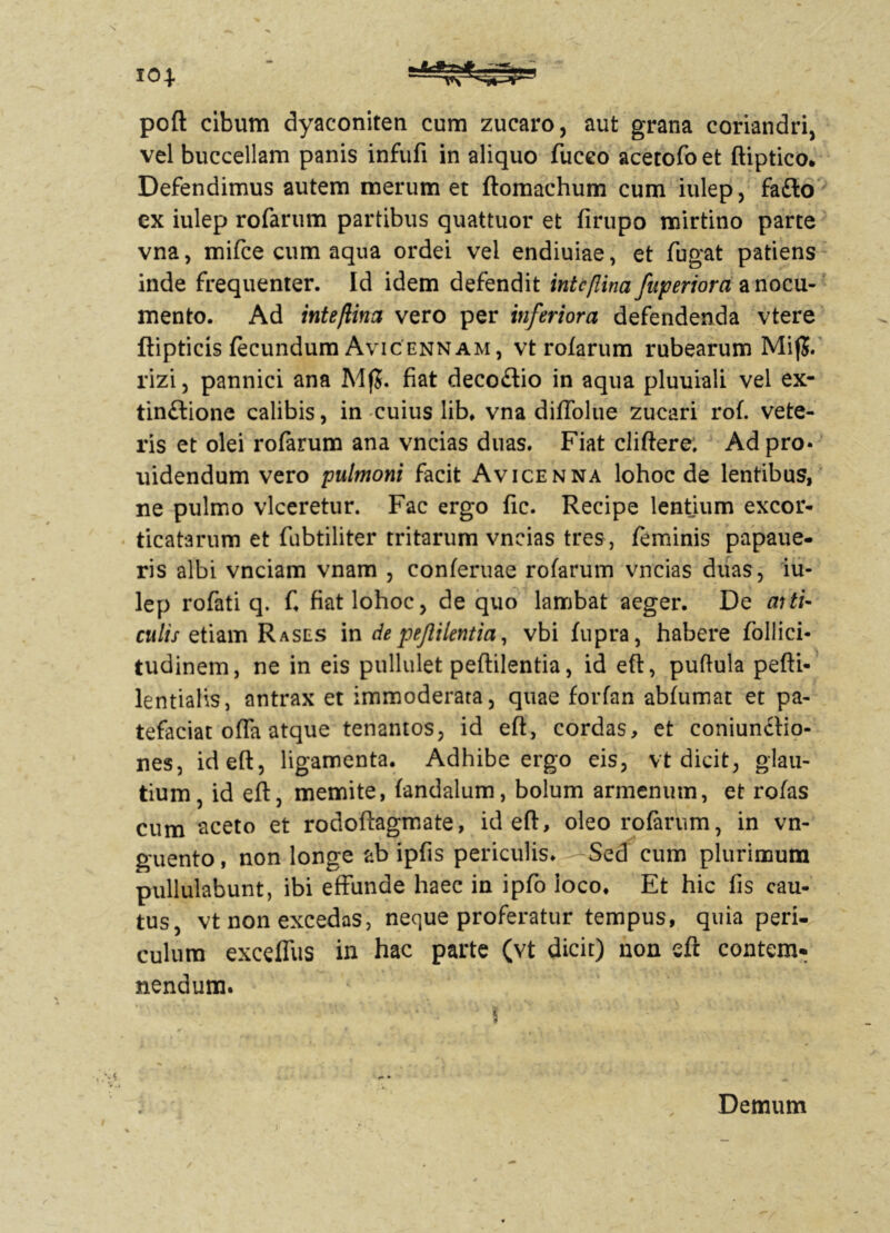 poft cibum dyaconiteti cum zucaro, aut grana coriandri, vel buccellam panis infufi in aliquo fuceo acetofo et ftiptico* Defendimus autem merum et ftomachum cum iulep, fa£to ex iulep rofarum partibus quattuor et firupo mirtino parte vna, mifce cum aqua ordei vel endiuiae, et fugat patiens inde frequenter. Id idem defendit intcflina fuperiora a nocu- mento. Ad inte/lina vero per inferiora defendenda vtere ftipticis fecundum Avicennam, vt rofarum rubearum MijJ. rizi, pannici ana MfJ. fiat decoflio in aqua pluuiali vel ex- tin£lione calibis, in cuius lib, vna diffolue zucari rof. vete- ris et olei rofarum ana vncias duas. Fiat cliftere, Ad pro* uidendum vero pulmoni facit Avicenna lohoc de lentibus, ne pulmo vlceretur. Fac ergo fic. Recipe lentium excor- ticatarum et fubtiliter tritarum vncias tres , feminis papaue- ris albi vnciam vnam , conferuae rofarum vncias duas, iu- lep rofati q. fi fiat lohoc, de quo lambat aeger. De aiti- culis etiam Rases in de pejlilentia, vbi fupra, habere foliici* tudinem, ne in eis pullulet peftilentia, id eft, puftula pefti* lentialis, antrax et immoderata, quae forfan abfumat et pa- tefaciat offa atque tenantos, id eft, cordas, et coniundtio- nes, id eft, ligamenta. Adhibe ergo eis, vt dicit, glau- tium, id eft, memite, fandalum, bolum armenum, et rofas cum aceto et rodoftagmate, id eft, oleo rofarum, in vn- guento, non longe ab ipfis periculis. -Sed cum plurimum pullulabunt, ibi effunde haec in ipfo loco. Et hic fis cau- tus, vt non excedas, neque proferatur tempus, quia peri- culum exceffus in hac parte (vt dicit) non eft contem* nendum. Demum