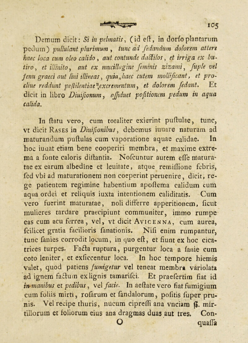 Demum dicit: Si in pelmatis, (id efi, in dorfo plantarum pedum) pullulant plurimum , tunc ad fedandum dolorem attere haec loca cum oleo calido, contunde daStilos, et irriga ex bu~ tiro, et illinito, aut ex muciltugine feminis zizami, fuple vel jfenu graeci aut lini illine as, quiajiaec cutem mollificant, et pro- eline reddunt pefiilentiae \excr ementum, dolorem fe dant. Et dicit in libro Diuifionum, njjiduet pofitioncm pedum in aqua calida. ' t In flatu vero, cum totaliter exierint puflulae, tunc, vt dicit Rases in Diuifionibus, debemus iuuare naturam ad maturandum puflulas cum vaporatione aquae calidae. In hoc iuaat etiam bene cooperiri membra, et maxime extre- ma a fonte caloris diflantia. Nofcuntur autem effe matura- tae ex earum albedine et leuitate, atque remiflione febris, fed vbi ad maturationem non coeperint peruenire, dicit, re- ge patientem regimine habentium apoftema calidum cum aqua ordei et reliquis iuxta intentionem caliditatis. Cum vero fuerint maturatae, noli differre apperitionem, ficut mulieres tardare praecipiunt communiter, immo rumpe eas cum acu ferrea, vel, vt dicit Avicenna, cum aurea, fcilicet gratia facilioris fanationis. Nifi enim rumpantur, tunc fanies corrodit locum, in quo eft, et fiunt ex hoc cica- trices turpes. Fa£ta ruptura, purgentur loca a fanie cum coto leniter, et exficcentur loca. In hoc tempore hiemis valet, quod patiens fumigetur vel teneat membra variolata ad ignem facium ex lignis tamarifci. Et praefertim fiat id in-manibus et pedibus, vel facie. In aeftate vero fiatfumigium cum foliis nairti, rofarum et fandalorum, pofitis fuper pru- nis. Vel recipe thuris, nucum cipreffi ana vnciam jj. mir- tillorum et foliorum eius ana dragmas duas aut tres. Con- O quaffa