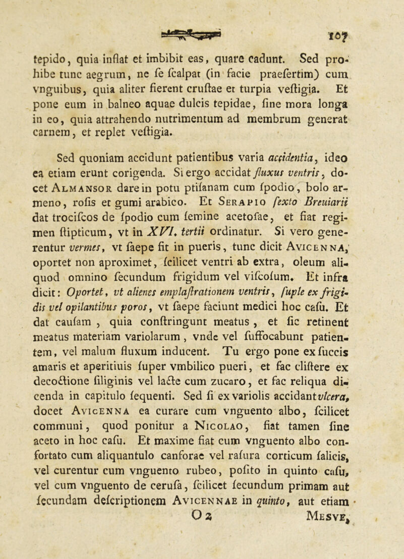 tepido, quia inflat et imbibit eas, quare cadunt. Sed pro- hibe tunc aegrum, ne fe fcalpat (in facie praefertim) cum vnguibuSj quia aliter fierent cruftae et turpia veftigia. Et pone eum in balneo aquae dulcis tepidae, fine mora longa in eo, quia attrahendo nutrimentum ad membrum generat carnem, et replet veftigia. Sed quoniam accidunt patientibus varia accidentia5 ideo ea etiam erunt corigenda. Siergo accidat fluxus ventris. do- cet Almansor dare in potu ptifanam cum fpodio, bolo ar- meno, rofis et gumi arabico. Et Serapio fexto Breuiarii dat trocifcos de fpodio cum femine acetofae, et fiat regi- men ftipticum, vt in XVL tertii ordinatur. Si vero gene- rentur vermes, vt faepe fit in pueris, tunc dicit Avicenna, oportet non aproximet, fcilicet ventri ab extra, oleum ali- quod omnino fecundum frigidum vel vifcofunru Et infra dicit: Oportet, vt alienes emplajlrationem ventris, fuple ex frigi- dis vel opilantibus poros, vt faepe faciunt medici hoc cafu. Et dat caufam , quia conftringunt meatus , et fic retinent meatus materiam variolarum , vnde vel fuffocabunt patien- tem, vel malum fluxum inducent Tu ergo pone exfuccis amaris et aperitiuis fuper vmbilico pueri, et fac cliftere ex decoftione filiginis vel la£te cum zucaro, et fac reliqua di- cenda in capitulo fequenti. Sed fi exvariolis accidantvlcera, docet Avicenna ea curare cum vnguento albo, fcilicet communi, quod ponitur a Nicolao, fiat tamen fine aceto in hoc cafu. Et maxime fiat cum vnguento albo con- fortato cum aliquantulo canforae vel rafura corticum falicis, vel curentur cum vnguento rubeo, pofito in quinto cafu, vel cum vnguento de cerufa, fcilicet fecundum primam aut fecundam defcriptionem Avicennae in quinto, aut etiam • O z Mesve*