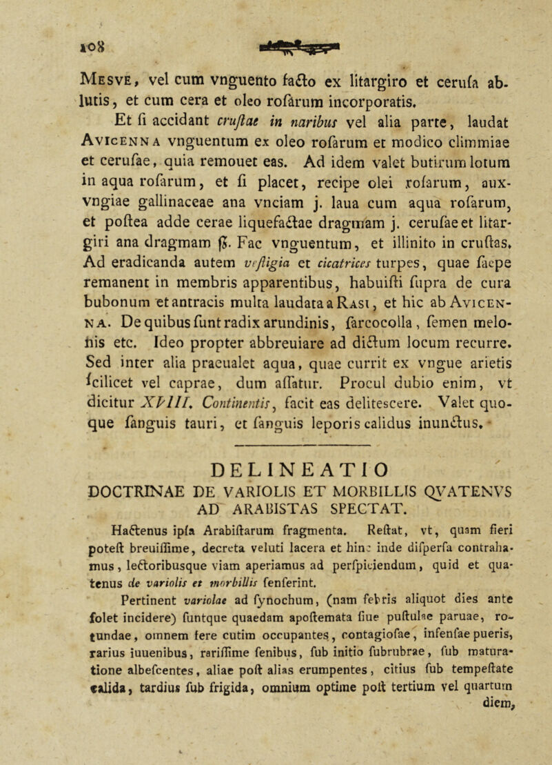 p * K r ' . 10 8 Mesve, vel cum vnguento faflo ex litargiro et cerufa ab. lutis, et cum cera et oleo rofarum incorporatis* Et fi accidant cruftae in naribus vel alia parte, laudat Avicenna vnguentum ex oleo rofarum et modico climmiae et cerufae, quia remouet eas. Ad idem valet butirum lotum in aqua rofarum, et fi placet, recipe olei rofarum, aux- vngiae gallinaceae ana vnciam j. laua cum aqua rofarum, et poftea adde cerae liquefa&ae dragmam j. cerufae et litar- giri ana dragmam jj. Fac vnguentum, et illinito in cruflas* Ad eradicanda autem vefiigia et cicatrices turpes, quae faepe remanent in membris apparentibus, habuifli fupra de cura bubonum etantracis multa laudata a Rasi , et hic ab Avicen- na. De quibus funt radix arundinis, farcocolla , femen melo- nis etc. Ideo propter abbreuiare ad diflum locum recurre. Sed inter alia praeualet aqua, quae currit ex vngue arietis fcilicet vel caprae, dum affatur. Procul dubio enim, vt dicitur XPlIl* Continentis, facit eas delitescere. Valet quo- que fanguis tauri, et fanguis leporis calidus inunitus. DELINEATIO DOCTRINAE DE VARIOLIS ET MORBILLIS QVATENVS AD ARABISTAS SPECTAT. Ha&enus ipfa Arabiftarum fragmenta. Reftat, vt, quam fieri poteft breuiflime, decreta veluti lacera et hinc inde difperfa contraha- mus , le&oribusque viam aperiamus ad perfpiciendum, quid et qua- tenus de variolis et morbillis fenferint. Pertinent variolae ad fynochum, (nam febris aliquot dies ante folet incidere) funtque quaedam apoftemata fiue puftube paruae, ro- tundae , omnem fere cutim occupantes, contagiofae, infeniae pueris, rarius iuuenibus, rariflime fenibus, fub initio fubrubrae, fub matura- tione albefeentes, aliae poft alias erumpentes, citius fub tempeftate calida, tardius fub frigida, omnium optime polt tertium vel quartum diem. k.