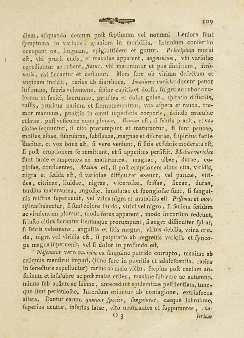 io? diem, aliquando demum poft feptimum vel nonum: Leniora funt fymptoma in variolis, grauiora in morbillis, Interdum confertim occupant os, linguam, epiglottidem et guttur. Principium morbi eft, vbi prurit cutis, et maculae apparent, augmentum, vbi variolae egrediuntur ac rubent, /latus, vbi maturantur et pus dimittunt, decli- natio, vbi ficcantur et defluunt. Mors fere ob virium defe&urn et anginam incidit, rarius ab diarrhoea. Imminere variolasdocent pauor infotnno, febris vehemens, dolor capitis et dorfi, fulgur ac rubor ocu- lorum et faciei, lacrumae, grauitas et dolor gulae, fpiratio difficilis, tuffis, pruritus narium et fternutamentum, vox afpera et rauca, tre- mor manuum, punftio in omni fuperficie corporis> deinde maculae rubrae, poft veficulaa aqua plenae. Bonum eft, \fi febris praeit, et va- riolae fequuntur, fi cito prorumpunt et maturantur, fi funt paucae, molles, albae, fubrubrae, fubflauae, magnae et diferetae, fi fpiritus facile 'ducitur, et vox bona eft, fi vere veniunt, fi ficis et febris moderata eft, fi poft eruptionem fe remittunt, et fi appetitus perfiftit, Mediae variolae funt tarde erumpentes ac maturantes, magnae, albae, durae, co- piofae, confluentes. Malum eft, fi poft eruptionem alnus cita,- viridis, nigra et fetida eft, fi variolae difficulter exeunt, vel paruae, viri- des , citrinae, liuidae, nigrae, vlcerofae, fcifiae, ficcae, durae, tardius maturantes, rugofae, inuolutae et fpongiofae funt, fi fangui- nis mi&us fuperuenit, vel vrina nigra et mutabilis eft. Peffimaeet mor- tiferae habentur, fi funt colore liuido, viridi vel nigro, fi faniem fetidam ac virulentam plorant, modo foras apparent, modo introrfum redeunt, fiiufto citius ficcantur iterumque prorumpunt, fi aeger difficulter fpirat, fi febris vehemens, anguftia et litis-magna, virtus debilis, vrina cru- da , nigra vel viridis eft , fi palpitatio ab regreffis variolis et fynco- pe magna fuperuenit, vel fi dolor in profundo eft. Nafcuntur vero variolae ex fanguine putrido corrupto, maxime ab reliquiis menftrui impuri, (hinc fere in pueritia et adolefcentia, rarius in fene&ute expelluntur) rarius ab malo viclu, faepius poft caelum au- ftrinum et infalubre ac poft malas crifes, maxime fub vere ac autumno, minus fub aeftate ac hieme, antecedunt epidemicae peftilentiam, tunc- que funt periculofae. Interdum oriuntur ab contagione, extrinfecus allata. Dantur earum quatuor /pectes, /anguineae, eaeque fubrubrae, fuperius acutae, inferius latae, cito maturantes et fuppurantes, cko- O 5 lericae