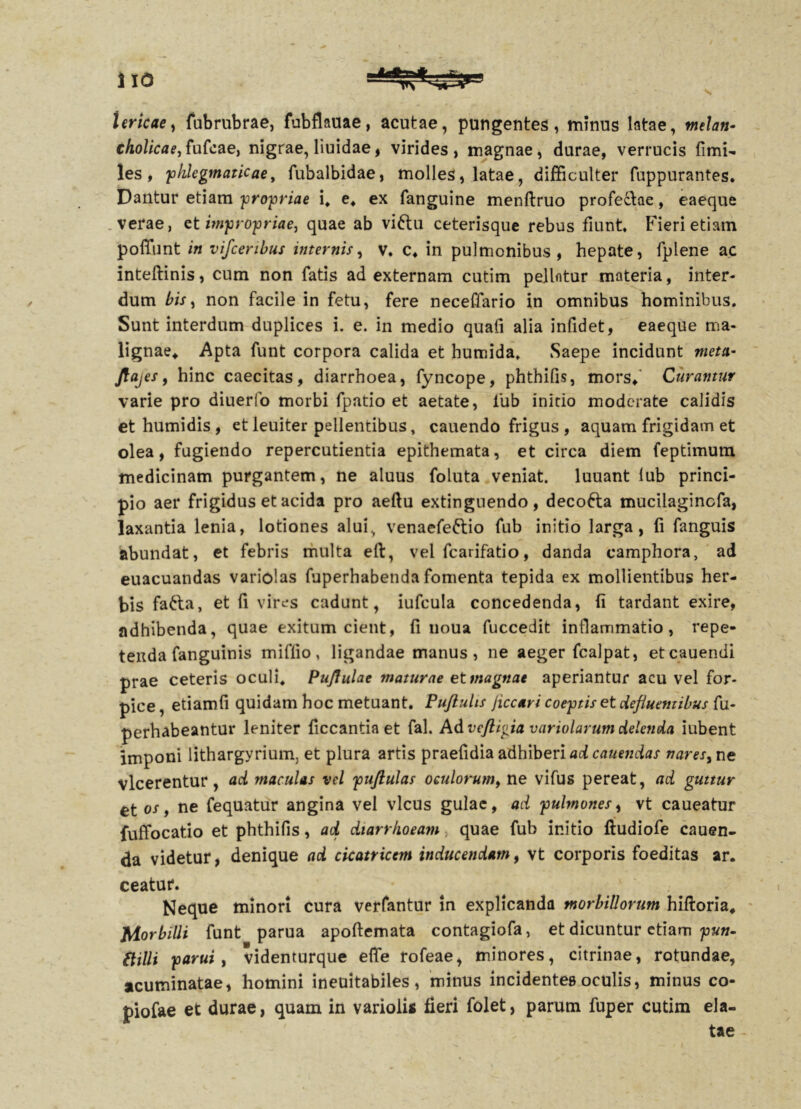 Uricae, fubrubrae, fubflauae, acutae, pungentes, minus latae, melan- cholicae, fufcae, nigrae, liuidae, virides , magnae, durae, verrucis fimi- les , 'phlegmaticae, fubalbidae, molles, latae, difficulter fuppurantes. Dantur etiam propriae i, e* ex fanguine menftruo profectae, eaeque verae, et impropriae, quae ab vi£tu ceterisque rebus fiunt. Fieri etiam polfunt in vifceribus internis, v. c4 in pulmonibus, hepate, fplene ac inteflinis, cum non fatis ad externam cutim pellntur materia, inter- dum bis, non facile in fetu, fere neceffario in omnibus hominibus. Sunt interdum duplices i. e. in medio quafi alia infidet, eaeque ma- lignae, Apta funt corpora calida et humida. Saepe incidunt meta- ftajes, hinc caecitas, diarrhoea, fyncope, phthifis, mors,' Curamur varie pro diuerfo morbi fpatio et aetate, 1'ub initio moderate calidis et humidis , et leuiter pellentibus, cauendo frigus , aquam frigidam et olea, fugiendo repercutienda epithemata, et circa diem feptimum medicinam purgantem, ne aluus foluta veniat, luuant lub princi- pio aer frigidus et acida pro aeftu extinguendo, decofta mucilagincfa, laxantia lenia, lotiones alui, venaefeftio fub initio larga, fi fanguis abundat, et febris multa eft, vel fcarifatio, danda camphora, ad euacuandas variolas fuperhabenda fomenta tepida ex mollientibus her- bis fatta, et fi vires cadunt, iufcula concedenda, (i tardant exire, adhibenda, quae exitum cient, fi noua fuccedit inflammatio, repe- tenda fanguinis miflio, ligandae manus, ne aeger fcalpat, etcauendi prae ceteris oculi. Pujfulae maturae et magnae aperiantur acu vel for- pice , etiamfi quidam hoc metuant. Puftulis Jiccari coeptis et defluentibus fu- perhabeantur leniter ficcantia et fal. Ad veftigia variolarum delenda iubent imponi lithargyrium, et plura artis praefidia adhiberi ad canendas nares, ne vlcerentur , ad maculas vel puftulas oculorum, ne vifus pereat, ad guttur et os, ne fequatur angina vel vicus gulae, ad pulmones, vt caueatur fuffocatio et phthifis, aci diarrhoeam quae fub initio ftudiofe cauen- da videtur, denique ad cicatricem inducendam, vt corporis foeditas ar. ceatur. Neque minori cura verfantur in explicanda morbillorum hiftoria. Morbilli funt parua apoftemata contagiofa, et dicuntur etiam pun- etilli parui, videnturque effe rofeae, minores, citrinae, rotundae, acuminatae, homini ineuitabiles, minus incidentes oculis, minus co- piofae et durae, quam in varioiis fieri folet, parum fuper cutim ela- tae