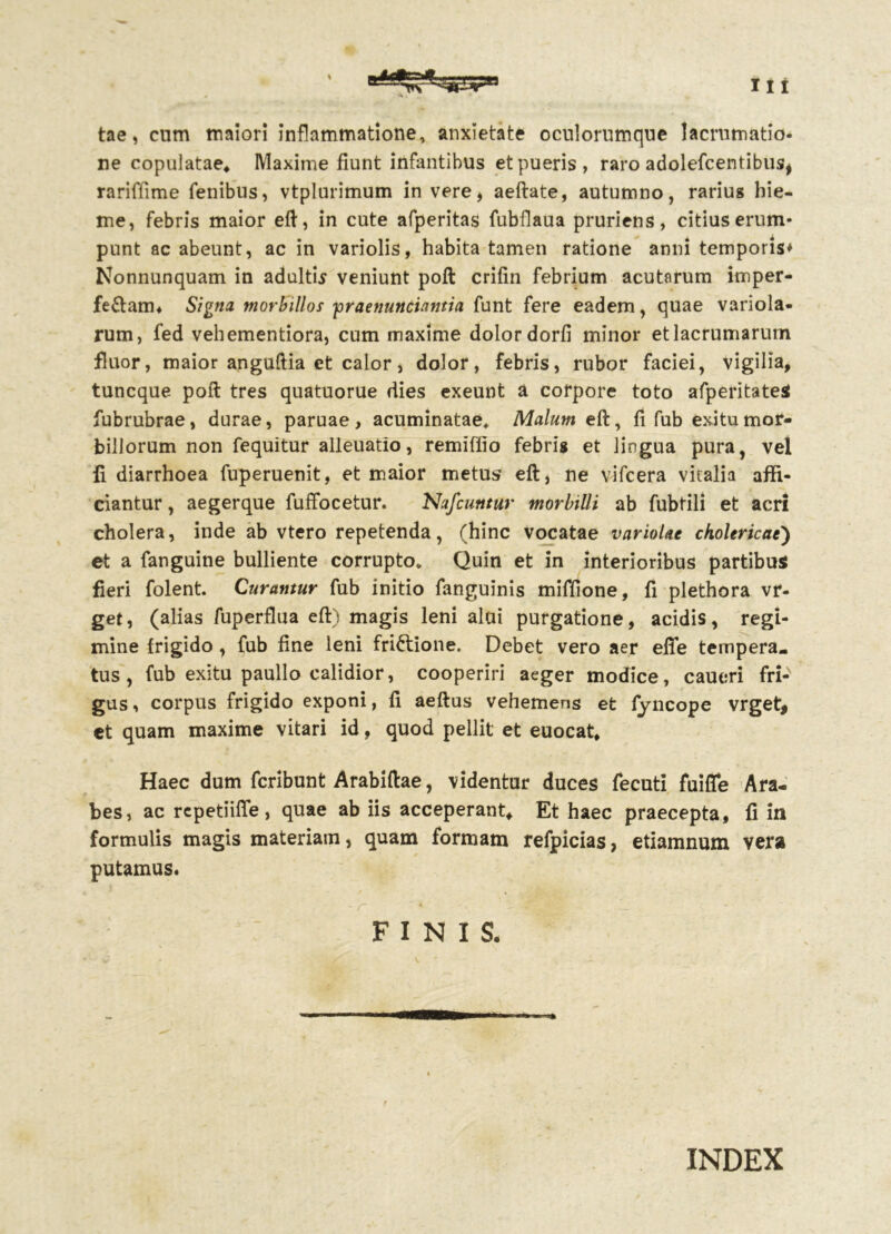 tae, cum maiori inflammatione, anxietate oculorumque lacrumatio- ne copulatae* Maxime fiunt infantibus et pueris, raro adolefcentibus, rariffime fenibus, vtplurimum in vere, aeftate, autumno, rarius hie- me, febris maior eft, in cute afperitas fubflaua pruriens, citius erum- punt ac abeunt, ac in variolis, habita tamen ratione anni temporis* Nonnunquam in adultis veniunt poft crifin febrium acutarum imper- fe&arn* Signa morbillos 'praenuntiantia funt fere eadem, quae variola- rum, fed vehementiora, cum maxime dolor dorfi minor etlacrumarum fluor, maior anguftia et calor, dolor, febris, rubor faciei, vigilia, tuncque poft tres quatuorue dies exeunt a corpore toto afperitateS fubrubrae, durae, paruae, acuminatae* Malum eft, fi fub exitu mor- billorum non fequitur alleuatio, remiflio febris et lingua pura, vel 11 diarrhoea fuperuenit, et maior metus eft, ne vifcera vitalia affi- ciantur , aegerque fuffocetur. Nafcuntur morbilli ab fubtili et acri cholera, inde ab vtero repetenda, (hinc vocatae variolae ckolericae') et a fanguine bulliente corrupto* Quin et in interioribus partibus fieri folent. Curantur fub initio fanguinis miffione, fi plethora vr- get, (alias fuperflua eft) magis leni alui purgatione, acidis, regi- mine frigido , fub fine leni frictione. Debet vero aer efife tempera- tus , fub exitu paullo calidior, cooperiri aeger modice, caueri fri-N gus, corpus frigido exponi, fi aeftus vehemens et fyncope vrget, et quam maxime vitari id, quod pellit et euocat* Haec dum fcribunt Arabiftae, videntur duces fecuti fuiflfe Ara- bes, ac repetiiffe, quae ab iis acceperant. Et haec praecepta, fi in formulis magis materiam, quam formam refpicias, etiamnum vera putamus. / * -r ' * >- . s - FINIS. INDEX