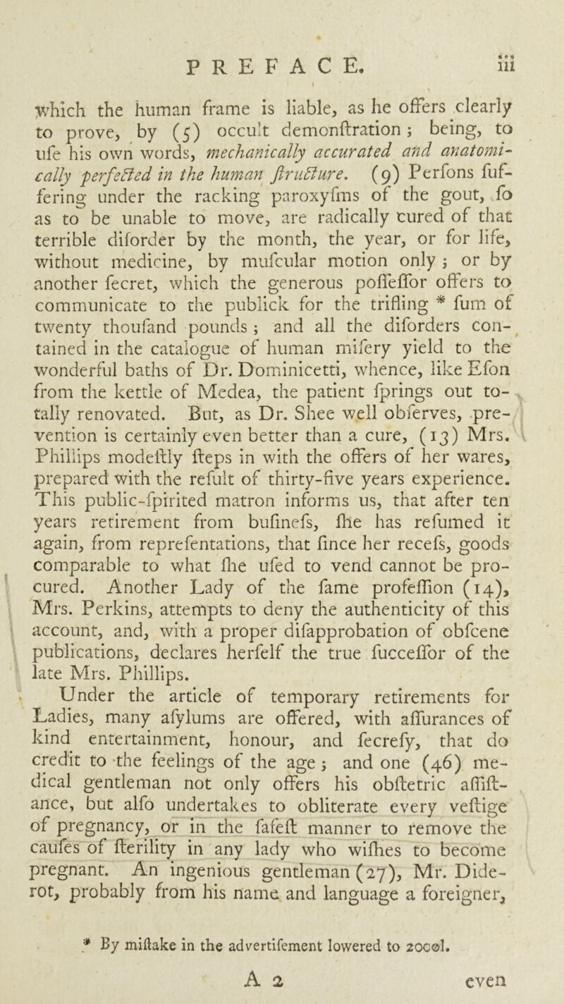 PREFACE. lii I y/hich the human frame is liable, as he offers clearly to prove, by (5) occult demonftration; being, to life his own words, mechanically accurated and anatomi- cally perfected in the human Jirufture. (9) Perfons buf- fering under the racking paroxyfms of the gout, fo as to be unable to move, are radically cured of that terrible diforder by the month, the year, or for life, without medicine, by mufcular motion only ; or by another fecret, which the generous poffeffor offers to communicate to the publick for the trifling * fum of twenty thoufand pounds ; and all the diforders con- tained in the catalogue of human mifery yield to the wonderful baths of Dr. Dominicetti, whence, like Efon from the kettle of Medea, the patient fprings out to- tally renovated. But, as Dr. Shee well obferves, pre- vention is certainly even better than a cure, (13) Mrs. Phillips modeifly Heps in with the offers of her wares, prepared with the refult of thirty-five years experience. This public-fpirited matron informs us, that after ten years retirement from bufinefs, file has refumed it again, from reprefentations, that fince her recefs, goods comparable to what fhe ufed to vend cannot be pro- cured. Another Lady of the fame profeffion (14), Mrs. Perkins, attempts to deny the authenticity of this account, and, with a proper difapprobation of obfcene publications, declares herfelf the true fucceflfor of the late Mrs. Phillips. Under the article of temporary retirements for Ladies, many afylums are offered, with affurances of kind entertainment, honour, and fecrefy, that do credit to ‘the feelings of the age j and one (46) me- dical gentleman not only offers his obfletric affift- ance, but alfo undertakes to obliterate every veftige of pregnancy, or in the fafeft manner to remove the caufes of fterility in any lady who wifhes to become pregnant. An ingenious gentleman (27), Mr. Dide- rot, probably from his name and language a foreigner, * By miftake in the advertifement lowered to 20C©1. A 2 even