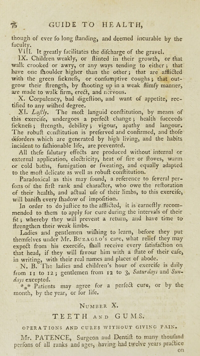 of ever fo long (landing, and deemed incurable by the » . It greatly facilitates the difcharge of the gravel. IX. Children weakly, or ftinted in their growth, or that walk crooked or awry, or any ways tending to either ; that have one fhoulder higher than the other ; that are afflicted with the green ficknefs, or confumptive coughs; that out- grow their ftrength, by (hooting up in a weak ilimfy manner, are made to walk firm, eredi, and nervous. X. Corpulency, bad digeftion, and want of appetite, rec- tified to any wilhed degree. XL Lajlly. The mod: languid conftitution, by means of this exercife, undergoes a perfedl change; health fucceeds ficknefs; ftrength, debility; vigour, apathy and langour. The robuft conftitution is preferved and confirmed, and thofe dsforders which are generated by high living, and the habits incident to fafhionable life, are prevented. All thefe falutary effects are produced without internal or external application, electricity, heat of fire or ftoves, warm or cold baths, fumigation or fweating, and equally adapted to the moft delicate as w^ell as robuft conftitution. Paradoxical as this may found, a reference to feveral per- rons of the firft rank and charadter, who owe the reftoration of their health, and adtual ufe of their limbs, to this exercife, will banifh every fhadow of impofition. In order to do juftice to the afflidted, it is earneftly recom- mended to them to apply for cure during the intervals of their fit; whereby they will prevent a return, and have time to llrengthen their weak limbs. Ladies and gentlemen wifhing to learn, before they put themfelves under Mr. Buz agio’s care, what relief they may expedt from his exercife, (hall receive every fatisfadtion on that head, if they will favour him with a ftate of their cafe, in writing, with their real names and places of abode. N. B. The ladies and children’s hour of exercife is daily from n to 12 \ gentlemen from 12 to 3, Saturdays and Sun- days excepted. *** Patients may agree for a perfedl cure, or by the month, by the year, or for life. Number X. TEETH and GUMS. OPERATIONS AND CURES WITHOUT GIVING PAIN* Mr. PATENCE, Surgeon aud Dentift to many thoufand perfons of all ranks and ages, having had twelve years pradtice on though faculty. Vi IT