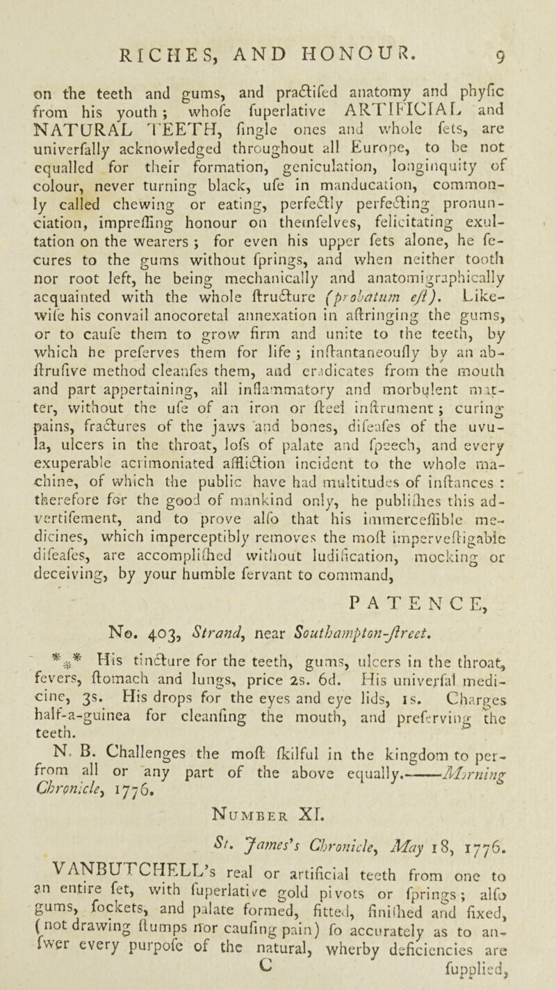 on the teeth and gums, and pradlifed anatomy and phyfic from his youth; whole fuperlative AR I IFIC1AL and NATURAL TEETH, Tingle ones and whole fets, are univerfally acknowledged throughout all Europe, to he not equalled Tor their formation, geniculation, longinquity of colour, never turning black, ufe in manducation, common- ly called chewing or eating, perfectly perfedling pronun- ciation, imprefling honour on themfelves, felicitating exul- tation on the wearers ; for even his upper fets alone, he fe- cures to the gums without fprings, and when neither tooth nor root left, he being mechanically and anatomigraphically acquainted with the whole (Frudlure (probatum eft). Like- wife his convail anocoretal annexation in aftringing the gums, or to caufe them to grow firm and unite to the teeth, by which he preferves them for life ; inflantaneoufly by an ab- fFrufive method cleanfes them, and eradicates from the mouth and part appertaining, all inflammatory and morbulent mat- ter, without the ufe of an iron or fteel inftrument; curing- pains, fractures of the jaws 'and bones, difeafes of the uvu- la, ulcers in the throat, lofs of palate and fpeech, and every exuperable aciimoniated afHi&ion incident to the whole ma- chine, of which the public have had multitudes of inftances : therefore for the good of mankind only, he publiflhes this ad- vertifement, and to prove alfo that his immerceflTible me- dicines, which imperceptibly removes the molt impervefligabie difeafes, are accomplished without ludification, mocking or deceiving, by your humble fervant to command, PATENCE, No. 403, Strand, near Southampton-fired. His tine! ure for the teeth, gums, ulcers in the throat., fevers, ftomach and lungs, price 2s. 6d. His univerfal medi- cine, 3s. His drops for the eyes and eye lids, is. Charges half-a-guinea for cleanfing the mouth, and preferving the teeth. N. B. Challenges the mod: fkilful in the kingdom to per- from all or any part of the above equally. Miming Chronicle, 1776. Number XL St, James's Chronicle, May 18, 1776. VANBUECHELL s real or artificial teeth from one to an entire fet, with luperlatUe gold pivots or fprings; alfo gums, fockets, and palate formed, fitted, finifhed and fixed, (not drawing (lumps iTor caufing pain) fo accurately as to an- fwer every purpofe of the natural, wherby deficiencies are C fuppliedj