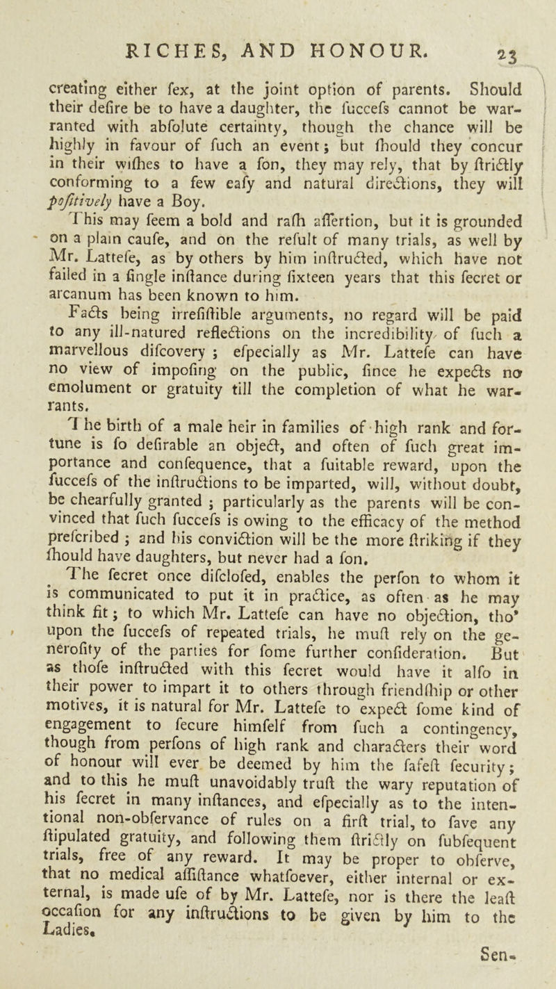 creating either fex, at the joint option of parents. Should their defire be to have a daughter, the iuccefs cannot be war- ranted with abfolute certainty, though the chance will be highly in favour of fuch an event; but fhould they concur in their wifhes to have a fon, they may rely, that by ftri&Iy conforming to a few eafy and natural directions, they will pofitively have a Boy. I his may feem a bold and rafh aflertion, but it is grounded on a plain caufe, and on the refult of many trials, as well by Mr. Lattefe, as by others by him infirudted, which have not failed in a fingle infiance during fixteen years that this fecret or arcanum has been known to him. FaCts being irrefifiible arguments, no regard will be paid to any ill-natured reflections on the incredibility' of fuch a marvellous difcovery ; efpecially as Mr. Lattefe can have no view of impofing on the public, fince he expeCts no emolument or gratuity till the completion of what he war- rants. I he birth of a male heir in families of high rank and for- tune is (o defirable an objeCt, and often of fuch great im- portance and confequence, that a fuitable reward, upon the fuccefs of the infiruCtions to be imparted, will, without doubt, be chearfully granted ; particularly as the parents will be con- vinced that fuch fuccefs is owing to the efficacy of the method preferibed ; and his conviction will be the more finking if they ihould have daughters, but never had a fon. The fecret once difclofed, enables the perfon to whom it is communicated to put it in practice, as often as he may think fit; to which Mr. Lattefe can have no objection, tho* upon the fuccefs of repeated trials, he mud rely on the ge- nerofity of the parties for fome further confideration. But as thofe infiruded with this fecret would have it alfo in their power to impart it to others through friendfhip or other motives, it is natural for Mr. Lattefe to expea fome kind of fecure himfelf from fuch a contingency, though from perfons of high rank and charaaers their word of honour will ever be deemed by him the fafefi fecurity; and to this he mud unavoidably truft the wary reputation of his fecret in many inftances, and efpecially as to the inten- tional non-obfervance of rules on a firfi trial, to fave any fiipulated gratuity, and following them firiCtly on fubfequent trials, free of any reward. It may be proper to obferve, that no medical affifiance whatfoever, either internal or ex- ternal, is made ufe of by Mr. Lattefe, nor is there the leafi occaflon for any infiruaions to be given by him to the Ladies. Sen-