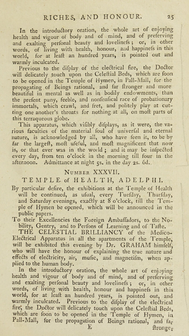 In the introductory oration, the whole art of enjoying health and vigour ol body and of mind, and of prelerving and exalting perfonal beauty and lovelinefs ; or, in othei words, of living with health, honour, and happinels in this world, for at leaf! an hundred years, is pointed out and warmly inculcated. Previous to the difplay of the electrical fire, the Doctor will delicately touch upon the Celellial Beds, which are foon to be opened in the Temple of Hymen, in Pall-Mall, for the propagating of Beings rational, and far Wronger and more beautiful in mental as well as in bodily endowments, than the prefent puny, feeble, and nonfenfical race of probationary immortals, which crawl, and fret, and politely play at cut- ting one another’s throats for nothing at all, on moil parts of this terraqueous globe. This apparatus, which vifibly difplays, as it were, the va- rious faculties of the material foul of univerfal and eternal nature, is acknowledged by all, who have leen it, to be by far the largefl, moft ufeful, and moft magnificent that now is, or that ever was in the world ; and it may be infpected every day, from ten o’clock in the morning till four in the afternoon. Admittance at night 5s. in the day 2s. 6d. ' Number XXXVII. T E M P L E. of HEALTH, ADELPHI. By particular defire, the exhibitions at the Temple of Health will be continued, as ufual, every Tuefday, Thurfday, and Saturday evenings, exactly at 8 o’clock, till the Tem- ple of Hymen be opened, which will be announced in the public papers. To their Excellencies the Foreign Ambafladors, to the No- bility, Gentry, and to Perfons of Learning and of Tafte. THE CELESTIAL BRILLIANCY of the Medico- Electrical Apparatus in all the apartments of the Temple, will be exhibited this evening by Dr. GRAHAM himfelf, who will have the honour of explaining the true nature and effects of electricity, air, mufic, and magnetifm, when ap- plied to the human body. In the introductory oration, the whole art of enjoying health and vigour of body and of mind, and of preferving and exalting perfonal beauty and lovelinefs ; or, in other words, of living with health, honour and happinefs in this world, for at lcaft an hundred years, is pointed out, and warmly inculcated. Previous to the difplay of the electrical fire; the Doctor will delicately touch upon the Celeftial Beds, which are foon to be opened in the Temple of Elymen, in Pall-Mall, for the propagation of Beings rational, and far E ftronge*