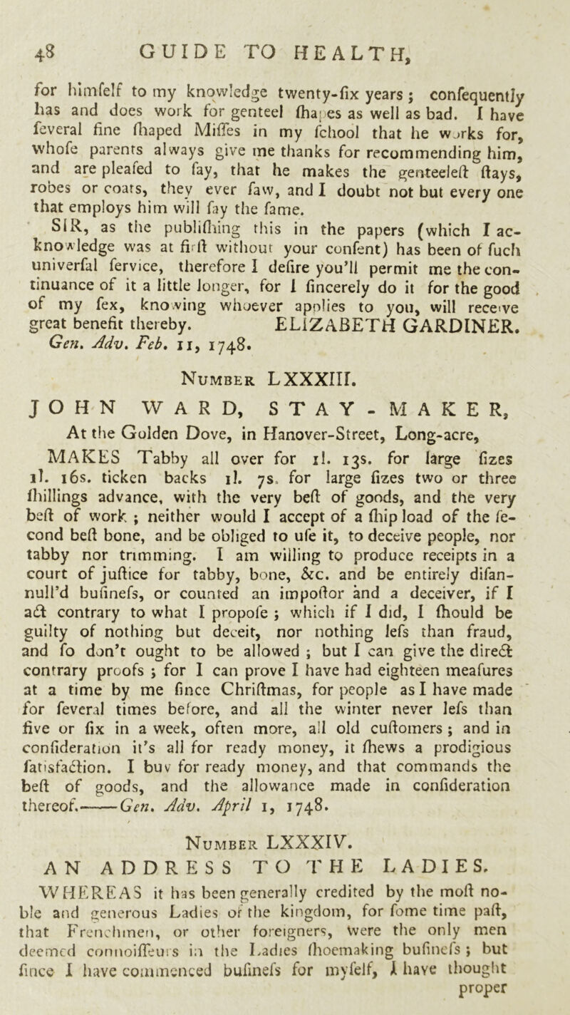 for himfelf to my knowledge twenty-fix years; confequently has and does work for genteel (hares as well as bad. I have feveral fine fhaped MifiTes in my fchool that he w.>rks for, vvhofe parents always give me thanks for recommending him, and are plealed to lay, that he makes the genteeled days, robes or coats, they ever favv, and I doubt not but every one that employs him will fay the fame. SiR, as the publifhing this in the papers (which I ac- knowledge was at firft without your confent) has been of fuch univerfal fervice, therefore I defire you’ll permit me the con- tinuance of it a little longer, for 1 fincerely do it for the good of my fex, knowing whoever apolies to you, will receive great benefit thereby. ELIZABETH GARDINER. Gen. Adv* Feb. u, 1748. Number LXXXIIL JOHN WARD, STAY - MAKER, At the Golden Dove, in Hanover-Street, Long-acre, MAKES Tabby all over for il. 13s. for large fizes lh 16s. ticken backs il. 7s. for large fizes two or three (hillings advance, with the very bed of goods, and the very bed of work ; neither would I accept of a (hip load of the fe- cond bed bone, and be obliged to ufe it, to deceive people, nor tabby nor trimming. I am willing to produce receipts in a court of judice for tabby, bone, See. and be entirely difan- null’d bufinefs, or counted an impodor and a deceiver, if I aft contrary to what I propole ; which if I did, I fhould be guilty of nothing but deceit, nor nothing lefs than fraud, and fo don’t ought to be allowed ; but I can give the direct contrary proofs ; for I can prove I have had eighteen meafures at a time by me fince Chridmas, for people as I have made for feveral times before, and all the winter never lefs than five or fix in a week, often more, all old cudomers ; and in confideration it’s all for ready money, it fhews a prodigious fat is faction. I buv for ready money, and that commands the bed of goods, and the allowance made in confideration thereof,- Gen. Adv. April 1, 1748. / Number LXXXIV. AN ADDRESS TO THE LADIES. WHEREAS it has been generally credited by the mod no- ble and generous Ladies of the kingdom, for fome time pad, that Frenchmen, or other foreigners, Were the only men deemed coruioifleiii s in the Ladies Ihoemaking bufinefs ; but fince I have commenced bufinefs for my felt, k have thought proper