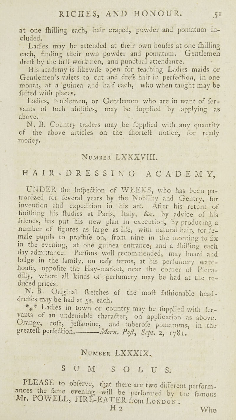 at one (hilling each, hair craped, powder and pomatum in- cluded. Ladies may be attended at their own houfes at one (hilling each, finding their own powder and pomatum. Gentlemen dreft by the firft workmen, and pundtual attendance. His academy is likewife open for teaching Ladi s maids or Gentlemen’s valets to cut and drefs hair in perfection, in one month, at a guinea and half each, who when taught may be fuited with places. Ladies, ' oblemen, or Gentlemen who are in want of fer- vants of fuch abilities, may be fupplied by applying as above. N. B. Country traders may be fupplied with any quantity of the above articles on the (horteft notice, for ready money. Number LXXXVIII. H A I R - D R E S S I N G ACADEMY, UNDER the Inflection of WEEKS, who has been pa- tronized for feveral years by the Nobility and Gentry, for invention and expedition in his art. After his return of finifhing his ftudies at Paris, Italy, &c. by advice of his friends, has put his new plan in execution, by producing a number of figures as large as fife, with natural hair, for fe- male pupils to pradlife on, from nine in the morning to fix in the evening, at one guinea entrance, and a (hilling each day admittance. Perfons well recommended, may board and lodge in the family, on eafy terms, at his perfumery ware- houle, oppofite the Play-market, near the corner of Picca- dilly, where all kinds of perfumery may be had at the re- duced prices N. B Original (ketches of the mod fafnionable head- drelies may be had at 5s. each. Ladies in town or country may be fupplied with fer- vants of an undeniable character, on application as above. Orange, role, jefiamine, and tuherofe pomatums, in the greateit perfection. Morn. PoJSept. 2, 1781. Number LXXX1XV SUM SOLUS. PLEASE to obferye, that there are two different perform- MCCSprwknr’r Y11 be performed W famous Mr. POWELL, FIRE-EATER from London : H 2 Who