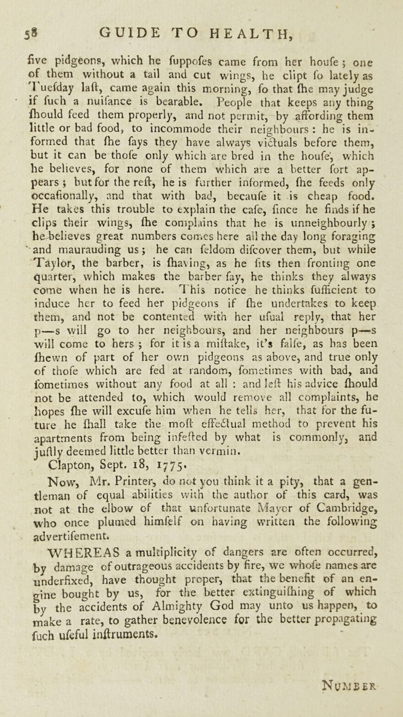 five pidgeons, which he fuppofes came from her houfe ; one of them without a tail and cut wings, he dipt fo lately as 1 uefday lad, came again this morning, fo that fhe may judge if fiich a nuilance is bearable. PeopTe that keeps any thing fhould feed them properly, and not permit, by affording them little or bad food, to incommode their neighbours : he is in- formed that fhe fays they have always victuals before them, but it can be thofe only which are bred in the houfe', which he believes, for none of them which are a better fort ap- pears ; but for the red, he is further informed, fhe feeds only occafionally, and that with bad, becaufe it is cheap food. He takes this trouble to explain the cafe, fince he finds if he clips their wings, fhe complains that he is unneighbourly ; he believes great numbers comes here ail the day long foraging and maurauding us; he can feldom difeover them, but whiie Taylor, the barber, is (having, as he fits then fronting one quarter, which makes the barber fay, he thinks they always come when he is here. This notice he thinks fufficient to induce her to feed her pidgeons if fhe undertakes to keep them, and not be contented with her ufual reply, that her p—-s will go to her neighbours, and her neighbours p—s will come to hers ; for it is a midake, it’s faife, as has been fhewn of part of her own pidgeons as above, and true only of thofe which are fed at random, fometimes with bad, and iometimes without any food at all : and led his advice diould not be attended to, which would remove all complaints, he hopes fhe will excufe him when he tells her, that for the fu- ture he diall take the mod effe£tual method to prevent his apartments from being infeded by what is commonly, and jufily deemed little better than vermin. Clapton, Sept. 18, 1775. Now, Mr. Printer, do not you think it a pity, that a gen- tleman of equal abilities with the author of this card, was not at the elbow of that unfortunate Mayer of Cambridge, who once plumed himfelf on having written the following advertifement. WHEREAS a multiplicity of dangers are often occurred, by damage of outrageous accidents by fire, we whofe names are underfixed, have thought proper, that the benefit of an en- gine bought by us, for the better extinguifhing of which by the accidents of Almighty God may unto us happen, to make a rate, to gather benevolence for the better propagating fuch ufeful inftruments.