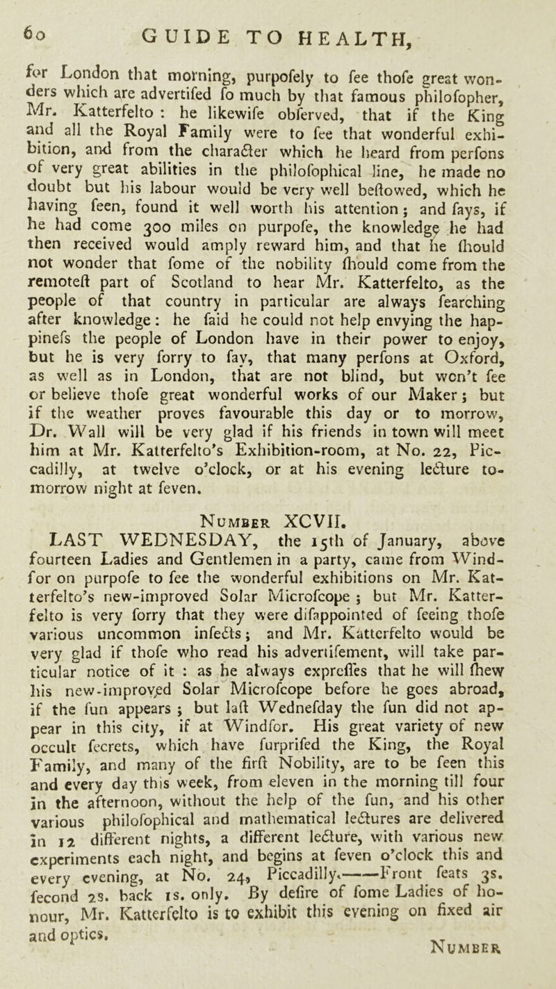 for London that morning, purpofely to fee thofe great won- ders which are advertifed fo much by that famous philofopher, jVlr, Katterfelto : he likewife obferved, that if the King and all the Royal Family were to fee that wonderful exhi- bition, and from the character which he heard from perfons of very great abilities in the philofophical line, he made no doubt but his labour would be very well beftowed, which he having feen, found it well worth his attention ; and fays, if he had come 300 miles on purpofe, the knowledge he had then received would amply reward him, and that he fhould not wonder that fome of the nobility fhould come from the remoteft part of Scotland to hear Mr. Katterfelto, as the people of that country in particular are always fearching after knowledge: he faid he could not help envying the hap- pinefs the people of London have in their power to enjoy, but he is very forry to fav, that many perfons at Oxford, as well as in London, that are not blind, but won’t fee or believe thofe great wonderful works of our Maker; but if the weather proves favourable this day or to morrow. Dr. Wall will be very glad if his friends in town will meet him at Mr. Katterfelto’s Exhibition-room, at No. 22, Pic- cadilly, at twelve o’clock, or at his evening lecture to- morrow night at feven. Number XCVIL LAST WEDNESDAY, the 15th of January, above fourteen Ladies and Gentlemen in a party, came from Wind- for on purpofe to fee the wonderful exhibitions on Mr. Kat- terfelto’s new-improved Solar Microfcope ; but Mr. Katter- felto is very forry that they were difappointed of feeing thofe various uncommon infedls; and Mr. Katterfelto would be very glad if thofe who read his advertifement, will take par- ticular notice of it : as he always exprefles that he will fhevy his new-improved Solar Microfcope before he goes abroad, if the fun appears ; but lad Wednefday the fun did not ap- pear in this city, if at Windfor. His great variety of new occult fecrets, which have furprifed the King, the Royal Family, and many of the firft Nobility, are to be feen this and every day this week, from eleven in the morning till four in the afternoon, without the help of the fun, and his other various philofophical and mathematical ledtures are delivered in 12 different nights, a different lediure, with various new experiments each night, and begins at feven o’clock this and every evening, at No. 24, Piccadilly. Front feats 3s. fecond 2s. hack is. only. By defire of fome Ladies of ho- nour, Mr. Katterfelto is to exhibit this evening on fixed air and optics.