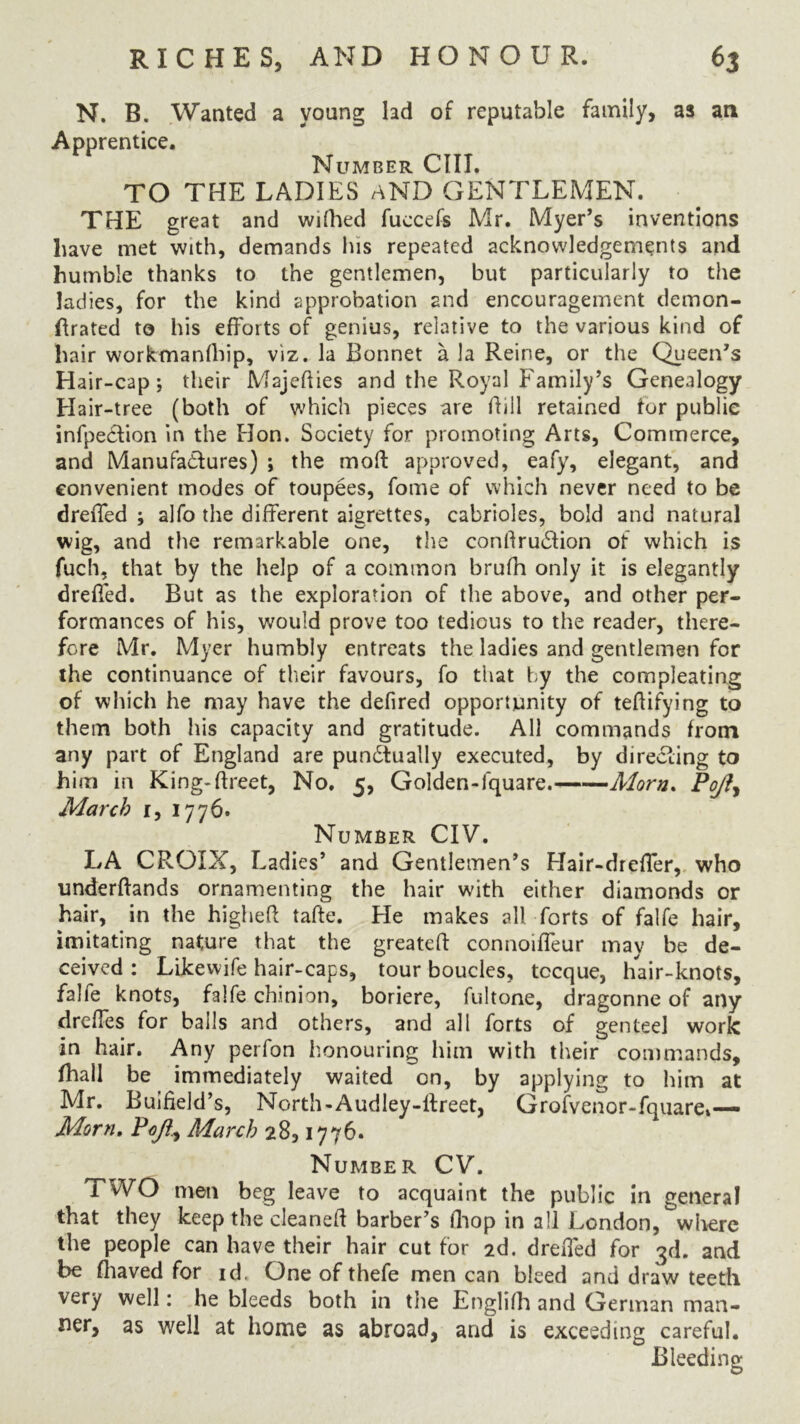 N. B. Wanted a young lad of reputable family, as an Apprentice. Number CIII. TO THE LADIES aND GENTLEMEN. THE great and wifhed fuccefs Mr. Myer’s inventions have met with, demands his repeated acknowledgements and humble thanks to the gentlemen, but particularly to the ladies, for the kind approbation and encouragement demon- ffrated to his efforts of genius, relative to the various kind of hair workmanlhip, viz. la Bonnet a la Reine, or the Queen’s Hair-cap; their Majedies and the Royal Family’s Genealogy Hair-tree (both of which pieces are dill retained tor public infpeCtion in the Hon. Society for promoting Arts, Commerce, and Manufactures) ; the mod approved, eafy, elegant, and convenient modes of toupees, fome of which never need to be dreffed ; alfo the different aigrettes, cabrioles, bold and natural wig, and the remarkable one, the condru&ion of which is fuch, that by the help of a common brufh only it is elegantly dreffed. But as the exploration of the above, and other per- formances of his, would prove too tedious to the reader, there- fore Mr. Myer humbly entreats the ladies and gentlemen for the continuance of their favours, fo that by the compleating of which he may have the defired opportunity of tedifying to them both his capacity and gratitude. All commands from any part of England are punctually executed, by directing to him in King-dreet, No. c, Golden-lquare. Morn. Po/h March r, 1776. Number CIV. LA CROIX, Ladies’ and Gentlemen’s Hair-dreffer, who underdands ornamenting the hair with either diamonds or hair, in the highed tade. He makes all forts of falfe hair, imitating nature that the greated connoiffeur may be de- ceived : Likewife hair-caps, tour boucles, tccque, hair-knots, falfe knots, falfe chinion, boriere, fultone, dragonne of any dreffes for balls and others, and all forts of genteel work in hair. Any perfon honouring him with their commands, fhall be immediately waited on, by applying to him at Mr. Buifield’s, North-Audley-dreet, Grofvenor-fquare*— Morn. Poft) March 28,1776. Number CV. TWO men beg leave to acquaint the public in general that they keep the cleaned barber’s fhop in all London, where the people can have their hair cut for 2d. dreffed for 3d. and be fhaved for id. One of thefe men can bleed and draw teeth very well: he bleeds both in the Englifh and German man- ner, as well at home as abroad, and is exceeding careful. Bleeding