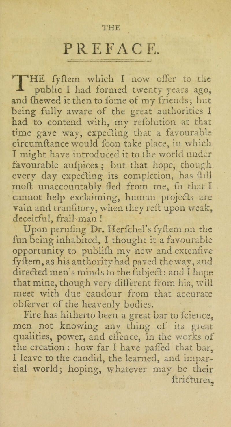 PREFACE. The fyftein which I now offer to the public I had formed twenty years ago, and fhewed it then to fome of my friends; but being fully aware of the great authorities I had to contend with, my refolution at that time gave way, expe(fi:ing that a favourable circumftance would foon take place, in which I might have introduced it to ihe world under favourable aulpices ; but that hope, though every day expecting its completion, has flill mofl unaccountably fled from me, fo that I cannot help exclaiming, human projedls are vain and traniitory, when they red upon weak, deceitful, frail man ! Upon perufing Dr. Herfchel’s fyftem on the fun being inhabited, I thought it a favourable opportunity to publifh my new and extenfive fyflem, as his authority had paved the way, and directed men’s minds to the fubjccl: and I hope that mine, though very different from his, will meet with due candour from that accurate obferver of the heavenly bodies. Fire has hitherto been a great bar to fcience, men not knowing any thing of its great qualities, power, and effence, in the w'orks of the creation: how far I have paffed that bar, I leave to the candid, the learned, and impar- tial world; hoping, whatever may be their flridlures.