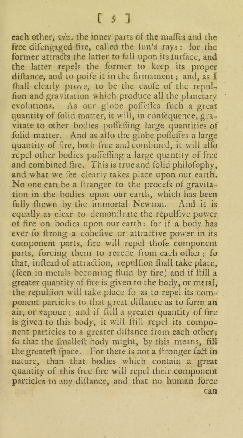 each other, viz. the inner parts of the inaflcs and the free difengaged fire, called the fun’s rays: for the former attraeffs the latter to fall upon itsiurface, and the latter repels the former to keep its proper diftance, and to poife it in the firmament; and, as I fhall clearly prove, to be the caufe of the repul- lion and gravitation which produce all the planetary evolutions. As our globe poirdfes fuch a great quantity of folid matter, it will, in confequcnce, gra- vitate to other bodies pofTelling large quantities of folid matter. And as alfo the globe pofleffes a large quantity of fire, both free and combined, it w ill alfo repel other bodies poirefling a large quantity of free and conribined fire. This is true and folid philofophy, and what we fee clearly takes place upon our earth. No one can be a liianger to the procefs of gravita- tion in the bodies upon our earth, which has been fully (hewn by the immortal New'ton. And it is equally as clear to demonflrate the repulfivc ppwer of fire on bodies upon our earth: for if a body has ever fo ftrong a cohefive or attractive power in its component parts, fire will repel thofc component parts, forcing them to recede from each other; fo that, inftcad of attradion, repulfion fliall take place, (feen in metals becoming fluid by fire) and if fiill a greater quantity of fire is given to the body, or metal, the repnllion will take place fo as to repel its com- ponent particles to that great difiance as to form an air, or vapour ; and if fiill a greater quantity of fire is given to this body, it will fiill repel its compo- nent particles to a greater difiance from each other; fo that the fmallcfi body might, by this means, fill the greatefi fpace. For there is not a fironger fad in nature, than that bodies which contain a great quantity of this free fire w’ill repel their component particles to any difiance, and that no human force can