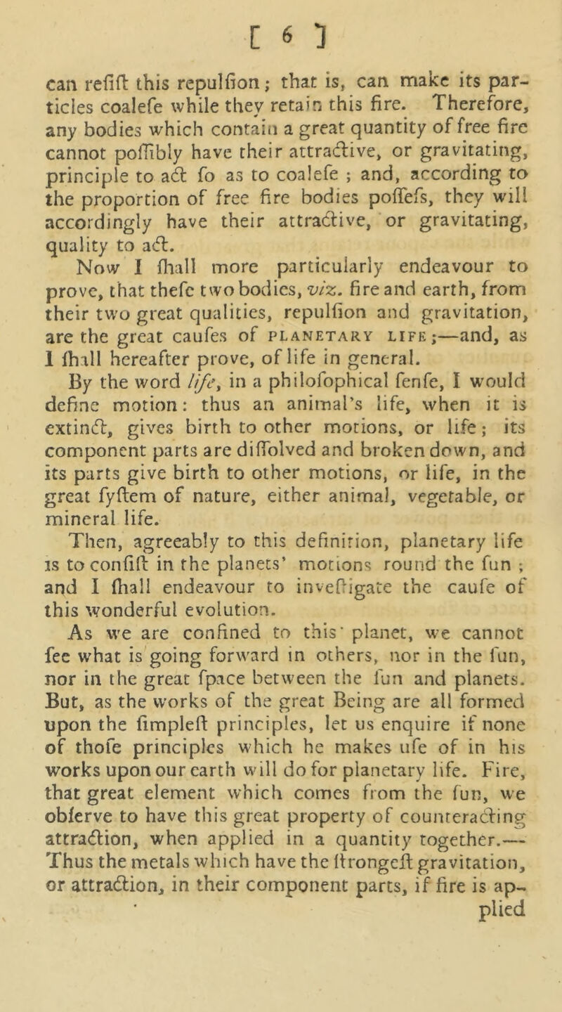 can refin: this repulfion; that is, can make its par- ticles coalefe while they retain this fire. Therefore, any bodies which contain a great quantity of free fire cannot pofiibly have their attradive, or gravitating, principle to ad fo as to coalefe ; and, according to the proportion of free fire bodies pofTefs, they will accordingly have their attradive, or gravitating, quality to ad. Now I fhall more particularly endeavour to prove, that thefc two bodies, viz. fire and earth, from their tu’o great qualities, repulfion and gravitation, are the great caufes of planetary life;—and, as 1 fhall hereafter prove, of life in general. By the word if/e, in a philofophical fenfe, I would define motion: thus an animal’s life, when it is extind, gives birth to other motions, or life; its component parts are difiblved and broken down, and its parts give birth to other motions, or life, in the great fyftem of nature, either animal, vegetable, or mineral life. Then, agreeably to this definition, planetary life IS toconfill in the planets’ motions round the fun ; and I fhall endeavour to invefiigate the caufe of this wonderful evolution. As we are confined to this’ planet, we cannot fee what is going forward in others, nor in the fun, nor in the great fpace between the fun and planets. But, as the works of the great Being are all formed upon the fimplefi principles, let us enquire if none of thofe principles which he makes ufe of in his works upon our earth will do for planetary life. Fire, that great element which comes from the fun, we obferve to have this great property of counrerading attradion, when applied in a quantity together.— Thus the metals which have the Itrongcd gravitation, or attradion, in their component parts, if fire is ap- plied