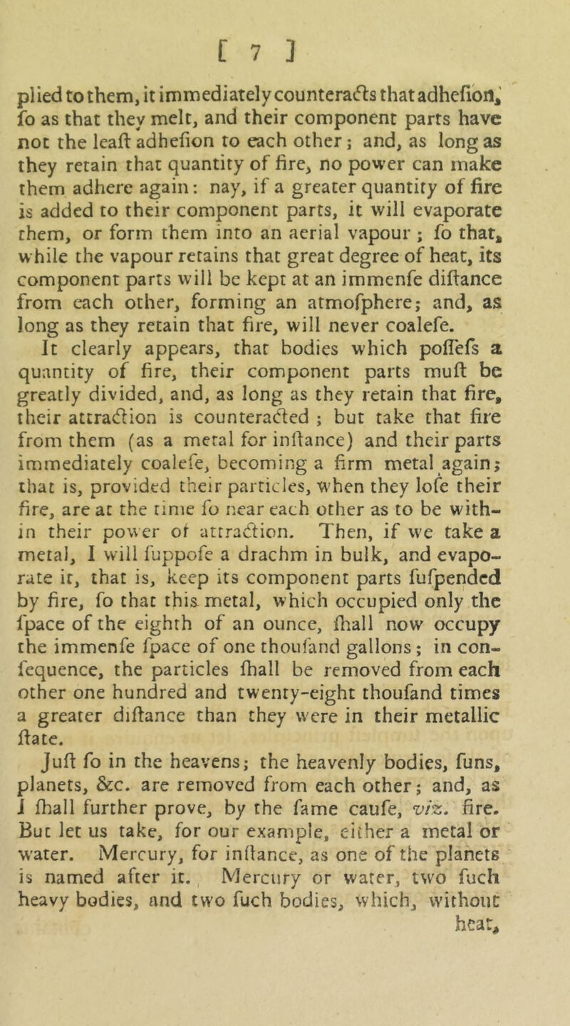 plied to them, it immediatelycounterads that adhcfibn* fo as that they melt, and their component parts have not the Icaft adhefion to each other j and, as long as they retain that quantity of fire, no power can make them adhere again: nay, if a greater quantity of fire is added to their component parts, it will evaporate them, or form them into an aerial vapour ; fo that* while the vapour retains that great degree of heat, its component parts will be kept at an immenfe difiance from each other, forming an atmofphere; and, as long as they retain that fire, will never coalefe. It clearly appears, that bodies which poffefs a quantity of fire, their component parts mufi be greatly divided, and, as long as they retain that fire, their attradion is counteraded ; but take that fire from them (as a metal for infiance) and their parts immediately coalefe, becoming a firm metal again; that is, provided their particles, when they lofe their fire, are at the time fo near each other as to be with- in their power of attradion. Then, if we take a metal, I will fuppofe a drachm in bulk, and evapo- rate it, that is, keep its component parts fufpended by fire, fo that this metal, w hich occupied only the fpace of the eighth of an ounce, fiiall now occupy the immenfe fpacc of one thoiifand gallons; in con- fequence, the particles fhall be removed from each other one hundred and twenty-eight thoufand times a greater difiance than they were in their metallic fiate. Jufi fo in the heavens; the heavenly bodies, funs, planets, &c. are removed from each other; and, as J lhall further prove, by the fame caufe, v/z. fire. But let us take, for our example, either a metal or water. Mercury, for infiance, as one of the planets is named after it. Mercury or water, two fuch heavy bodies, and two fuch bodies, which, without heat.