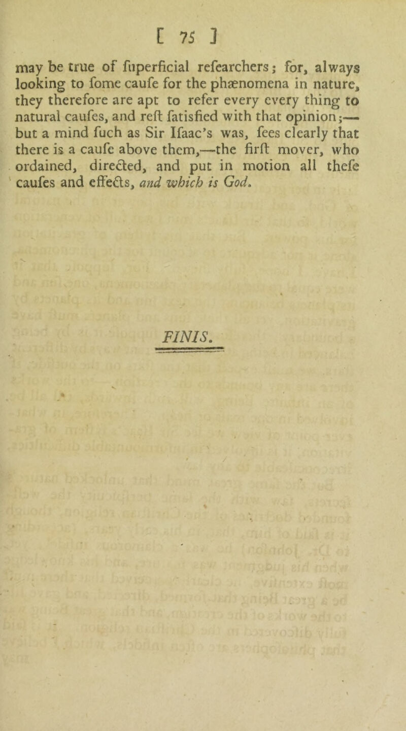 may be true of fiiperficial refearchcrsj for, always looking to fome caufe for the phaenomena in nature, they therefore are apt to refer every every thing to natural caufes, and reft fatisfied with that opinion;— but a mind fuch as Sir Ifaac’s was, fees clearly that there is a caufe above them,—the firft mover, who ordained, directed, and put in motion all thefe ' caufes and effeds, and which is God. FINIS.