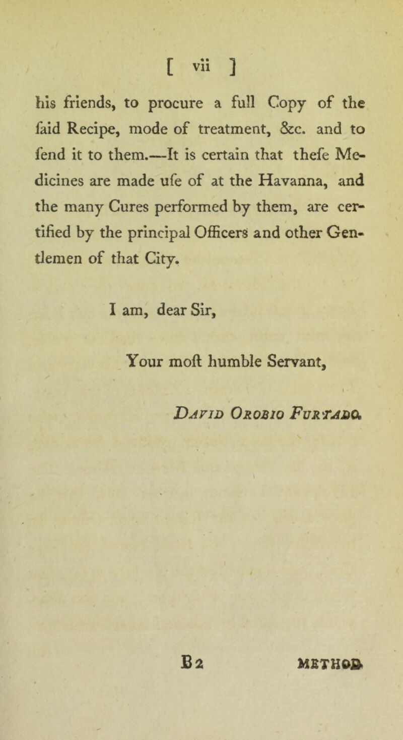 his friends, to procure a full Copy of the faid Recipe, mode of treatment, &c. and to fend it to them.—It is certain that thefe Me- dicines are made ufe of at the Havanna, and the many Cures performed by them, are cer- tified by the principal Officers and other Gen- tlemen of that City. I am, dear Sir, Your moft humble Servant, I David Orobio Furtado, B2 MSTHW