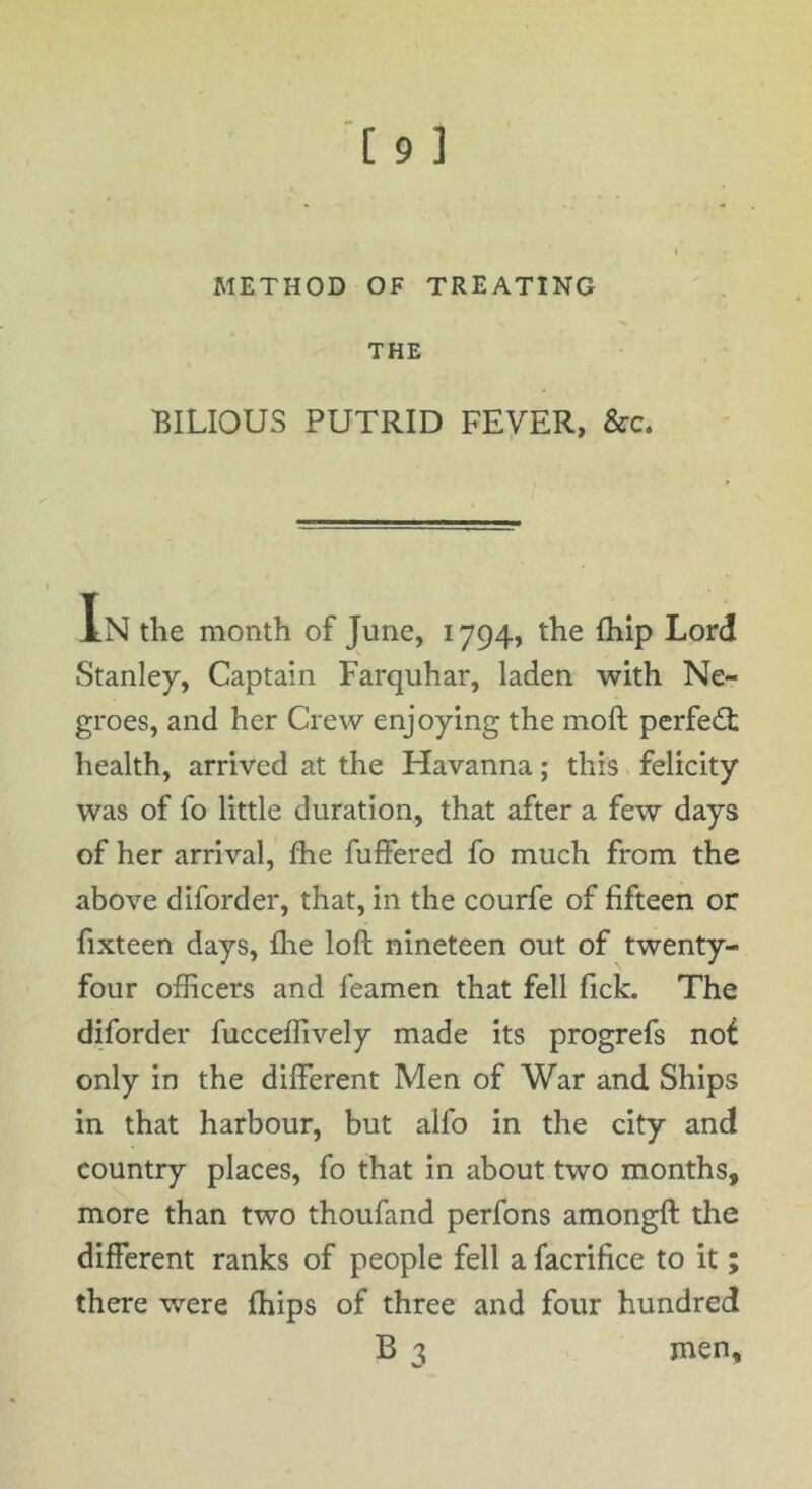 METHOD OF TREATING THE BILIOUS PUTRID FEVER, &c. I * In the month of June, 1794, the fhip Lord Stanley, Captain Farquhar, laden with Ne- groes, and her Crew enjoying the moft perfect health, arrived at the Havanna; this felicity was of fo little duration, that after a few days of her arrival, Ihe fuffered fo much from the above diforder, that, in the courfe of fifteen or fixteen days, flie loft nineteen out of twenty- four officers and feamen that fell fick. The diforder fucceffively made its progrefs no£ only in the different Men of War and Ships in that harbour, but alfo in the city and country places, fo that in about two months, more than two thoufand perfons amongft the different ranks of people fell a facrifice to it; there were fhips of three and four hundred B % men.