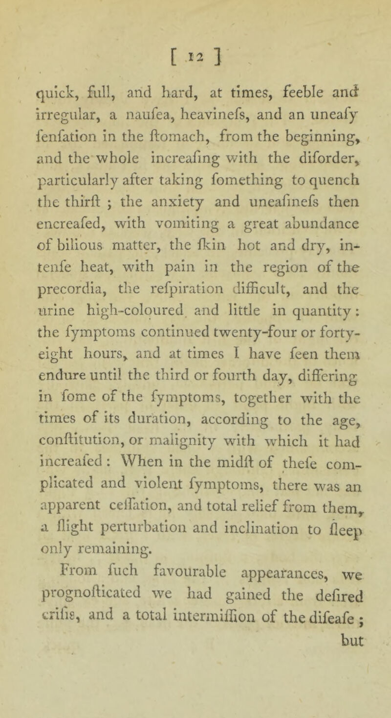 quick, full, and hard, at times, feeble and irregular, a naufea, heavinefs, and an uneafy fenfation in the ftoinach, from the beginning, and the whole increafmg wdth the diforder, particularly after taking fomething to quench the third: ; the anxiety and uneafmefs then encreafed, with vomiting a great abundance of bilious matter, the fkin hot and dry, in- tenfe heat, with pain in the region of the precordia, the refpiration difficult, and the urine high-coloured and little in quantity: the fymptoms continued twenty-four or forty- eight hours, and at times I have feen them endure until the third or fourth day, differing in fome of the fymptoms, together with the times of its duration, according to the age, conftitution, or malignity wdth which it had - increafed : When in the midft of thefe com- plicated and violent fymptoms, there was an apparent ceffation, and total relief from them, a flight perturbation and inclination to deep only remaining. From fuch favourable appearances, we prognofticated we had gained the defired crifis, and a total intenniffion of the difeafe ; but