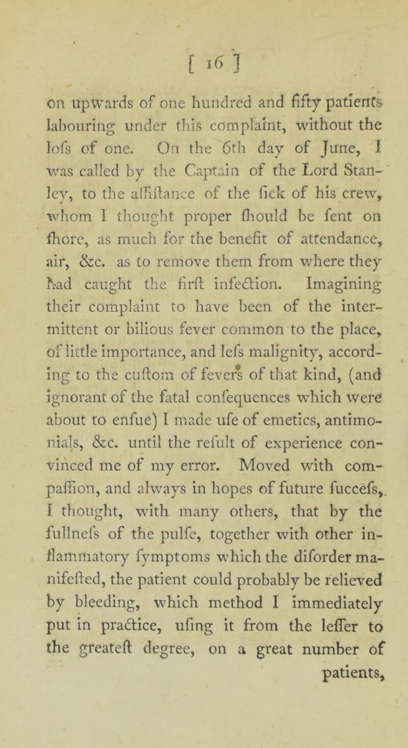 on upwards of one hundred and fifty patients labouring under this complaint, without the lofs of one. On the 6th day of June, I was called by the Captain of the Lord Stan-' le}, to the alfiilancc of the Tick of his crew, whom 1 thought proper fhould be fent on fhore, as much for the benefit of attendance, air, &c. as to remove them from where they had caught the firft infedHon. Imagining their complaint to have been of the inter- mittent or bilious fever common to the place, of little importance, and lefs malignity, accord- ing to the cufiom of fevers of that kind, (and ignorant of the fatal confequences which were about to enfue) I made ufe of emetics, antimo- nials, &c. until the refult of experience con- vinced me of my error. Moved with com- pafiion, and always in hopes of future fuccefs,. I thought, with many others, that by the fullnefs of the pulfe, together with other in- flammatory fymptoms which the diforderma- nifefied, the patient could probably be relieved by bleeding, which method I immediately put in pradlice, ufing it from the lefler to the greateft degree, on a great number of patients.