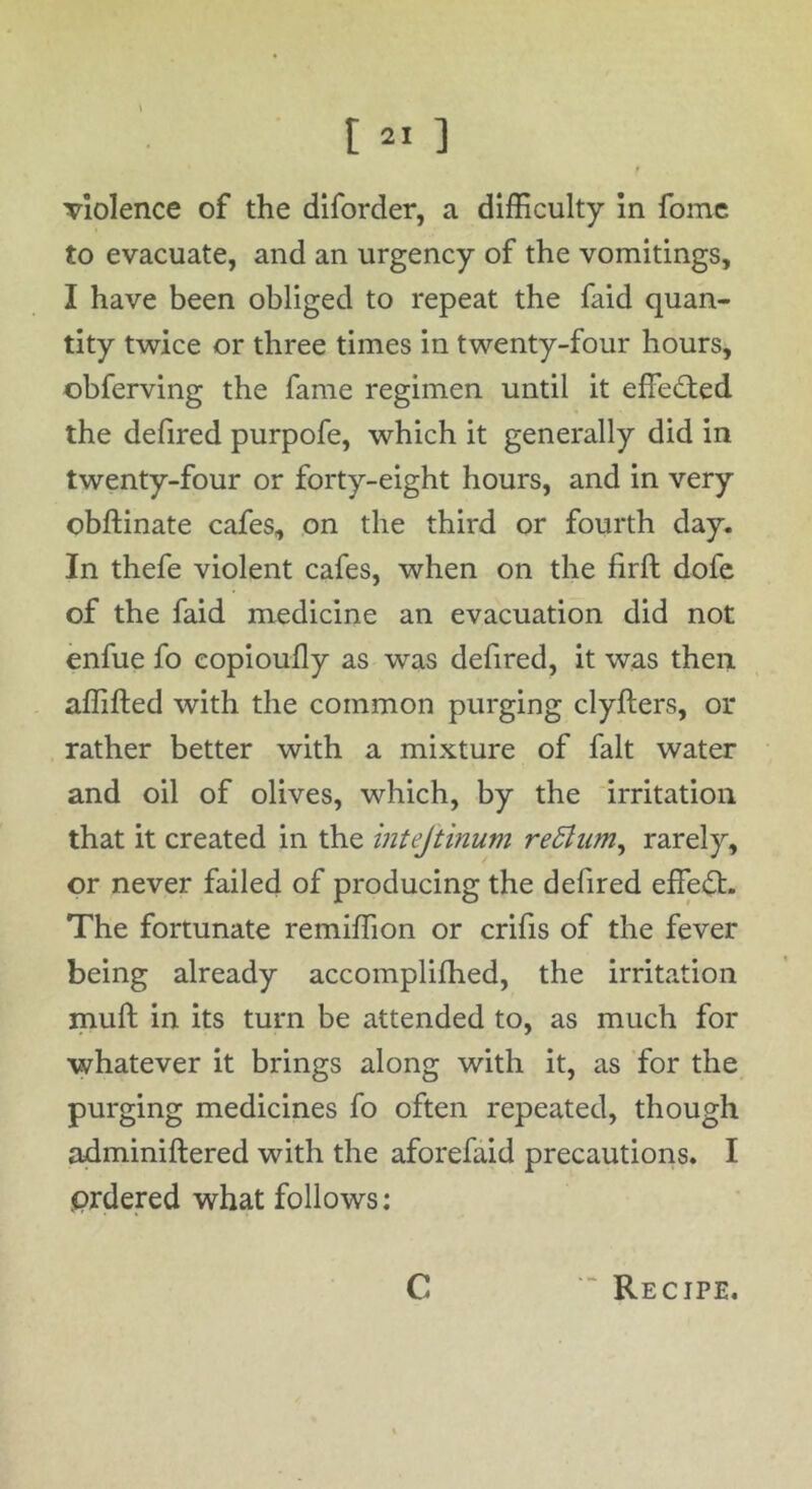 Tiolence of the diforder, a difficulty In fome to evacuate, and an urgency of the vomitings, I have been obliged to repeat the faid quan- tity twice or three times in twenty-four hours, obferving the fame regimen until it effedfed the defired purpofe, which it generally did in twenty-four or forty-eight hours, and in very obftinate cafes, on the third or fourth day. In thefe violent cafes, when on the firft dofc of the faid medicine an evacuation did not enfue fo copioully as was defired, it was then affifted with the common purging clyfters, or rather better with a mixture of fait water and oil of olives, which, by the irritation that it created in the mtejtinum reSlim^ rarely, or never failed of producing the defired effedf. The fortunate remiffion or crifis of the fever being already accomplifhed, the irritation mull in its turn be attended to, as much for whatever it brings along with it, as for the purging medicines fo often repeated, though adminiftered with the aforefaid precautions. I prdered what follows: C Recipe,