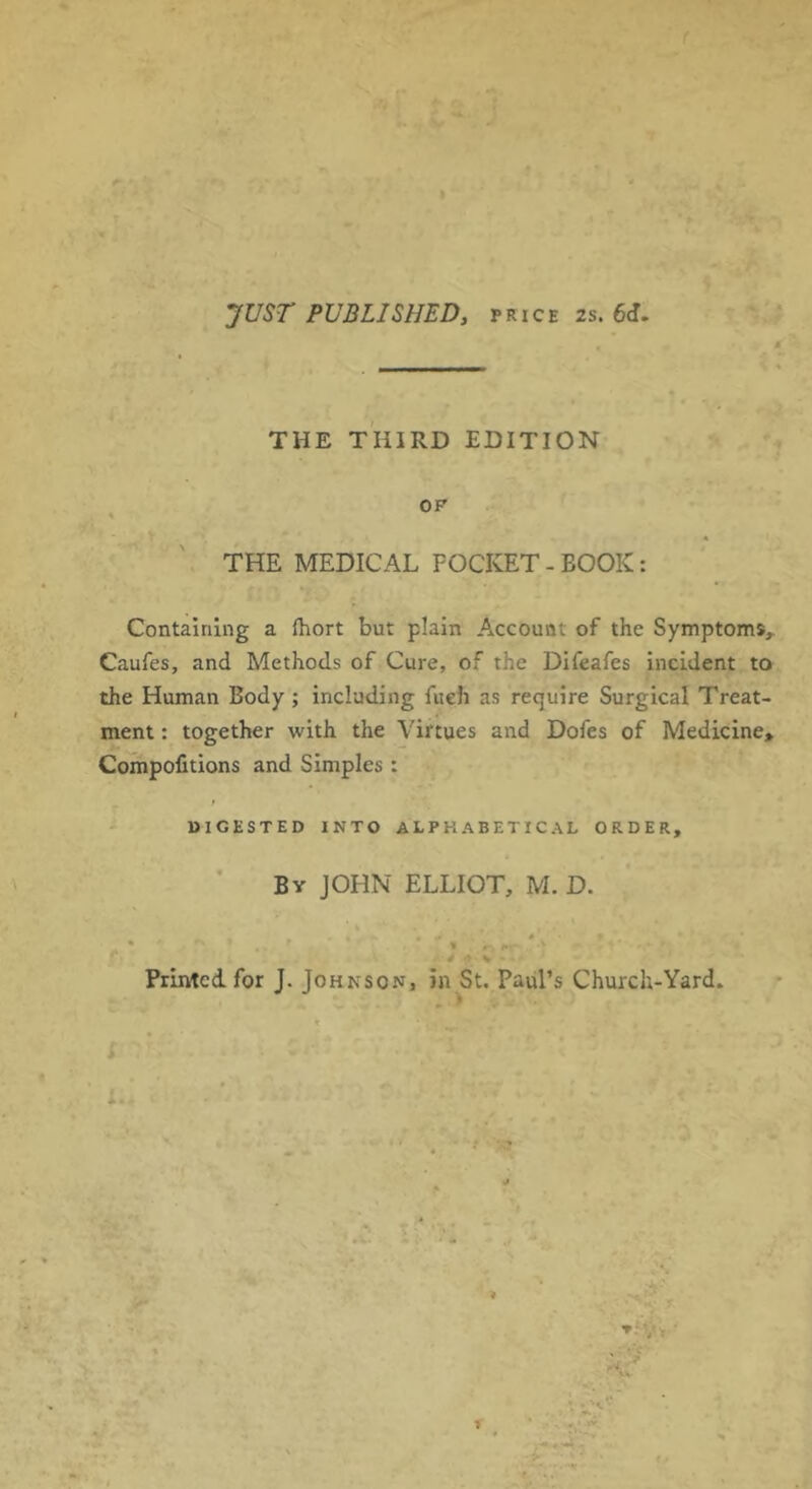 JUST PUBLISHED, price 2s. 6J. THE THIRD EDITION THE MEDICAL POCKET - BOOK: Containing a fhort but plain Account of the Symptoms, Caufes, and Methods of Cure, of the Difeafes incident to the Human Body; including fueh as require Surgical Treat- ment : together with the Virtues and Dofes of Medicine, Co^politions and Simples : - DIGESTED INTO ALPHABETICAL ORDER, Bv JOHN ELLIOT, M. D. Printed for J. Johnson, in St. Paul’s Church-Yard. t > ; ■ i. •