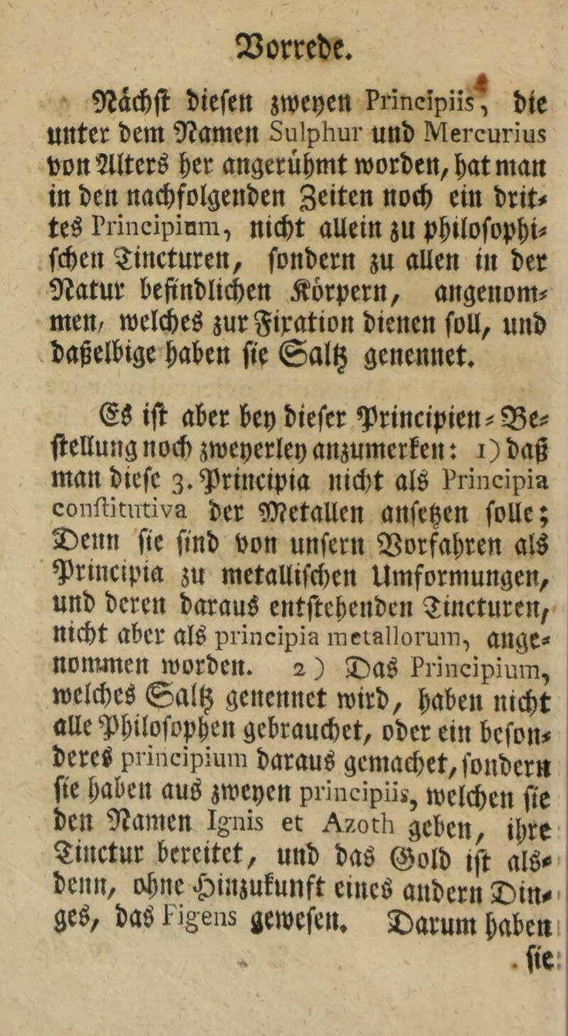 Sorrebc, OZacöfl t)iefctt swe^ctt Principiis^ bte unter bem S^amen Sulphur unb Mercurius UDtt^lltcr^ ber anöerübmt worben, Jat matt in ben nacbfolgenben Sitten notb ein bri^ te^ Principinm, nicbt allein gu p^ilofop^i^ .(eben ^incturen, fonbern gu allen in ber 9^atur bejtnbltcben Körpern, an^enom^ men/ welcbeö gurgiratton bienen foll, unb bagelbige haben fie ©allj genennet (55 ijl aber bei) biefer ^rtnci|)iett^35ei^ fleUung noef) gweperlep angumerfen: i) bag manbiefe 3»^rincipia nid)t al5 Principia conftitutiva ber 9J?etallen anfehen folle; ^enn fte ftnb bon unfern ^Sorfabren al5 ^rincibia gu metallifcben Umformunöen, unb beren barau5 entftebenben ^incturen/ nicht aber aI5 principia inetallorum, ail^C^ nommen worben. 2 ) 5^a5 Principium, welche^ ©al$ ^enennet wirb, haben nicht aUe^hÜofophcn gebrauchet, ober ein befon^ berc5 principium barau5 aemachet,fonbcrtt fte haben au5 gwepen principüs, welchen fie ben kanten Ignis et Azoth geben, ihre- ^inctur bereitet, unb ba5 («olb ift al5^ benn, ohne ^ingufunft eiuc5 anbern 2)itt^- ge5, ba5 Figens gewefeiu ^arum haben i . fte?