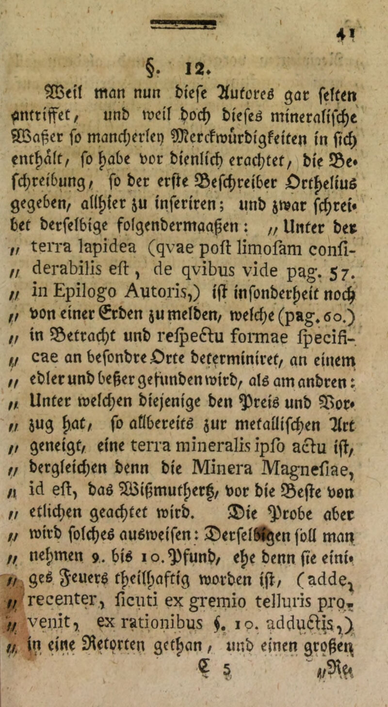 I 4> §• 12. ^«{t mön nun btefc ^luforcö gar feftm ^nttiffec, unb njcif boc^ biefeö mmeraHfcf)« 9Q3a^cr fo mandjcrici) CJ^crcfrourbigfeiücn i'n ftd) cntf)a(t, fo ()abc toor btenltcb zta^ittf bi'e S5e* fd;rei'6ung^ fo bet erfte SÖefd}veibev £)rtf>eUuß gegeben, a(lf)(er ju inferiren; «nb itvar fcf)rci* bef berfelbige fofgenbermaa^en : „ Unter ber „ teiTa lapidea (qvae poft limofam confi- ,/ derabilis eft , de qvibus vide pag. 57. „ in Epiloge Autoris,) ifi mfonberf)e{t noc|> ,, t>on einer ^rben ju melben, tvefd)e (pag* 60.) „ in SÖetrac^t unb relpeftu fonnae Ipecifi- cae an befonbre Otte beferminiref, an einem ,f ebier unb beger gefunben tvirb, alg am anbren: „ Unter tt)eld;en bie/enige ben ^reiö unb 5>or* ,! jug f)at, fo aflbereitö jur metailifc^en litt /, geneigt, eine terra mineralis ipfo aclu ijl, ,, bergieic^en benn bie Minera Magnefiae, /I id eft, baö 5Ö3i|3mutf)erf, bor bie 53e|ie bon „ etlichen geachtet wirb. 5Die ^>robe aber /y wirb foict)eö auöweifen : 2)erfeIS%en fbü man f, nef)men 9. bi^ lo.^funb, e{)e benn fie eini» /, geß tb)ei(()aftig worben iji, (adde^ 7, recenter^ ficiiti ex gremio telluris pro* >/ •veiiit, ex rationibus ip. adduftis^)^ ti in eine Sietorten getijan, unb einen gro^et^ ?5, ■’ Ä