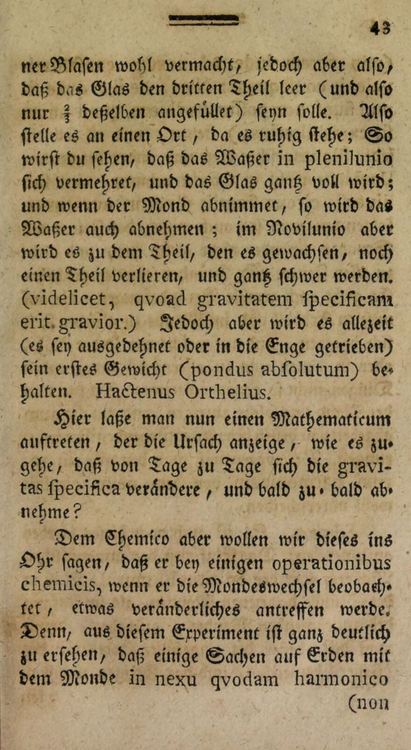 mcSf^fnfen wof)! \)ermacf)t/ a6« öffo^ ba^ ©laö ben btitfcn '5f)eil ker (unb dfo nur I be^elbrn öugefüüet) fci)n foüe. (teile eö öu einen Ort / ba eö ruf)tg (tef)e; @o tvi'rjl: bu feben, ba^ baß ?Q3after in plenilunio (id; vermehret, unb baö ©lag gan| botl U)irb; unb wenn ber ?0ionb abntmmet, fo wirb ba4 SBa^er aud) abne^me« ; im SRobilunio aber wirb eö ju bem ‘^beil/ ben eg gewad)fen/ noc^ einen ^f)eil t^erlieren/ unb ganf fd)wer werben, (videlicet, qvoad gravitatem Ipecificam erit. gravior.) S^bod; ober wirb eg allejeit (eg fei) auggebefinef ober in bie ©nge getrieben) fein erfteg ©ewid)t (pondus abfolutum) be* ()alten. Hadlenus Orthelius. ^ier la^e man nun einen ^Äatjemaficum auftreten / ber bie Urfacb anjeige, wie eg ju* get)e/ ba^ toon ^age ju ^age fid) bie gravi- tas fpecifica ber^nberc f unb halb ju * halb ab» ne^me? ^em ^f)emico aber wollen wir biefeg ing O^r fagen/ ba§ er bet) einigen operationibus chemicis, wenn er bie ^onbegwed)fel beobad;» fet t etwag toeranberlicbeg antreffen werbe, ^enn/ aug tiefem ©rP^fiment ifi ganj beutlid) ju erfe^eit/ bafi einige 0ad)en auf ©rben mit bem 9)tonbe in nexu qvodam harmonico (non