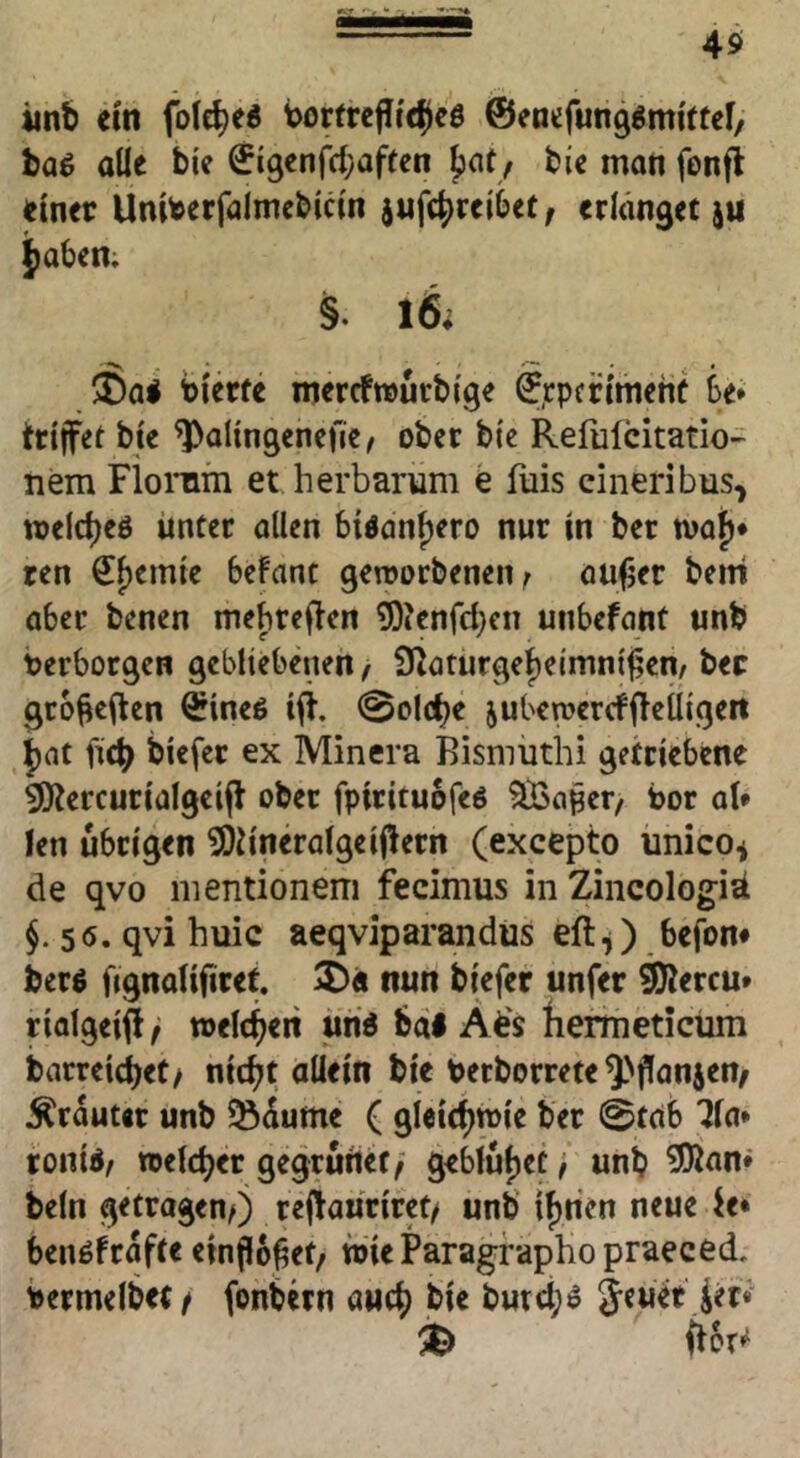 iinb em fole^ed borfrejltc^cö ©entfung^mittef, baß alle bie 0i9enfc(;affcn Jjafy bie man fonfl einer Uniberfalmebicln ^ufc^reibet; erlanget ju i[)aben; §. 16; 5Sa< tlerfe mercfmürblge ©.rpertmehf 6e» trlffet bte ^allngencfie^ ober bi'e Refulcitatio- nem Floinm et herbarum e fuis eineribus, welc^eö unter allen bidan^ero nur in bet n^afj* ren ^^emle befant geworbenen ^ oufjer bem aber benen mebreflen ©lenfd}«] unbefont unb Verborgen gebliebenen / fKaturge^eimni^cn/ bec gro^eilen ^Ineö Ifi. @olcbe jubewercfjleüigett |)at ficb blefer ex Minera Bismuthi getriebene SKercurialgeijl ober fpirituofeö ^a^et/ Vor al* len übrigen ^h'neralgeijlern (excepto ünico^ de qvo nientionem fecimus in Zincologiä $.56. qvi huic aeqviparandüs eft^ befon* berö fignalifiret. 2)« nun biefer unfer ^ercu* riolgeif!^ welt^eri uri« bdl Afe's {lerineticüm barreicbet/ nic^t allein bie Verborrete ^'ffanjen/ Ärduter unb Sdume ( gieitbtvie ber 0tab 71a* tonid/ ttelcber gegruiiet/ geblutet, unb ^nn* beln getragen^ rejlauriret/ unb if)rien neue io benöfrdfte ein^o^et, wieParagraphopraeced, vermelbet/ fonbern auch bie butci;ö jener ^er«