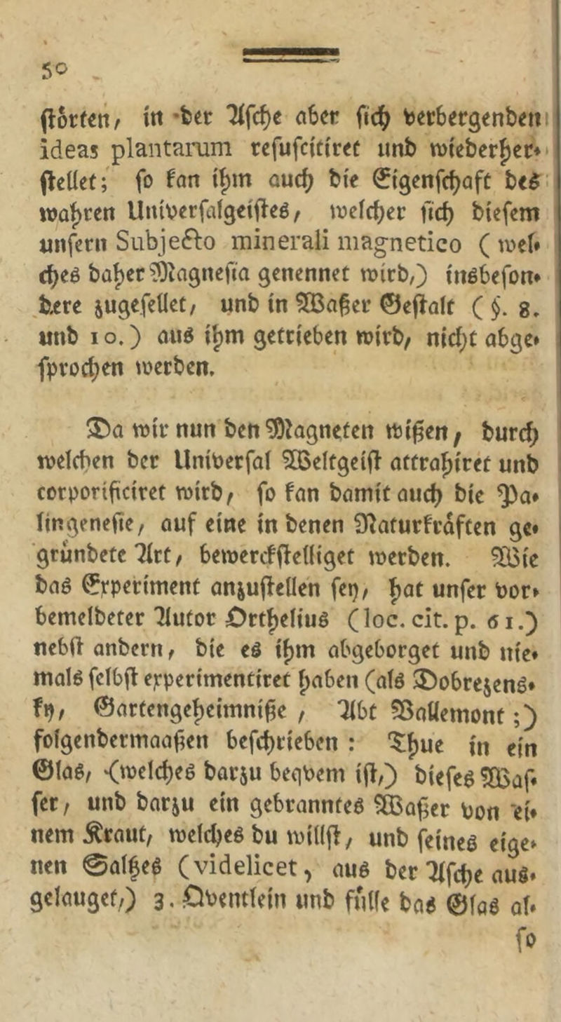 in «feer 7lfcf)e aber ^i<S) terbergenbetii ideas plantamm refufeitiree unb tt)tebcr{)er*> (leÜet; fo Un ijm auef^ bi'e (Stgenfef^afe be$. wat)cen Unberfalgeti^eö, welcher fief) btefem unfern Subjefto minerali magnetico ( iveN c^eö bal)er ^liagnefia genennet njicb,) inöbefon* b^rc jugefellet/ unb in ^a§er ©efialt C§. s, unb I o.) auö if)m getrieben wirb/ n{d;t abge» fproc^en werben, i ^a wir nun ben ^kgneten wi^en / burc^ welchen ber Uniberfai ^eltgeifl affrahiret unb cotporificiret wirb/ fo fan bamitauch bic Q)a* fingenefte, auf eine inbenen Slaturfrdften ge» grunbetc Tirt/ bewerefffeUiget werben. %ie baö ©rperiment anjuffellen fep/ fjat unfer toor» bemelbeter Tlutor Ört^eiiuö Ooc. cit. p. 61.) nebft onbern, bie eö if)m abgeborget unb nie» malö felbfi e?:perimenciref f)aben (afö ®obrejenö* fp/ @artengef)eimni^e , TibC 58aUemont;) fofgenbermaahen befehrieben : '5;f)ue in ein ©laö/ <welcheö barju begPem ij},) biefeö !Baf* fer, unb barju ein gebranntes ^Baf^cr Pon ‘ei» nem Äraut, welches bu wiüfi, unb feines eige» nen 0aifeS (videlicet, aus ber Tifc^e aus» gelaugef,) 3. Oventfein unb fulfe bas @(as at» fo