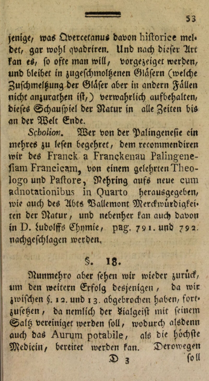 Ot^ercetanu^ baijon hiftorice mel« bet/ gor tt)ol)I qtoobrtren. Unb nod) biefer Urt fon ti, fo offe man mid/ borgejei'get werben/ tinb bleibet in jugefc^mol^enen ^l^fern (welche 3ufcbmel|ung ber 0(dfer ober in onbern Joden liiert onjurotfien i|!/) t)erwof)riic^ aufbe{)alten/ biefeö <^(^aufpiel ber 9^otnr in ode j^iten bi^ on ber ^eit €nbe. Sebolion, 2Ber bon ber ^olingenefie ein iTiei)re6 ju iefen begefjret/ bem recommenbiren wir beö Franck a Franckenau Palingene- fiam Franciqam, bon einem 9eIej)rtenTlieo- logo unb Paflore, 5Pe{)ring oufö neue cum adnotationibus in Quarto t)erouögegeben/ wie ouci) beö Tibt« ?ßademont ^errfwurbigfei» ren ber Statur / unb nebenf)er fon auch bobon in D. ^ubolfc? ^pnmie/ pag. 791. unb 792. nfld;gefd)iogen werben, §. 18. ?)^unmef)ro ober fet)en wir wieber jururf/ um ben weitern €rfo(g beöjenigen , bo wir jwifd)en $. 12. unb 13. abgebrochen Ijoben/ fprf* jufegen / bo nemltd) ber Siolgeifh mit feinem 0al0 bereiniget werben foU/ woburd) olöbenn oueb boö Aurum potabilc/ 0I0 bie Ipoctji^e !J)^cbicin/ bereitet werben fon. 3)erowegen 3