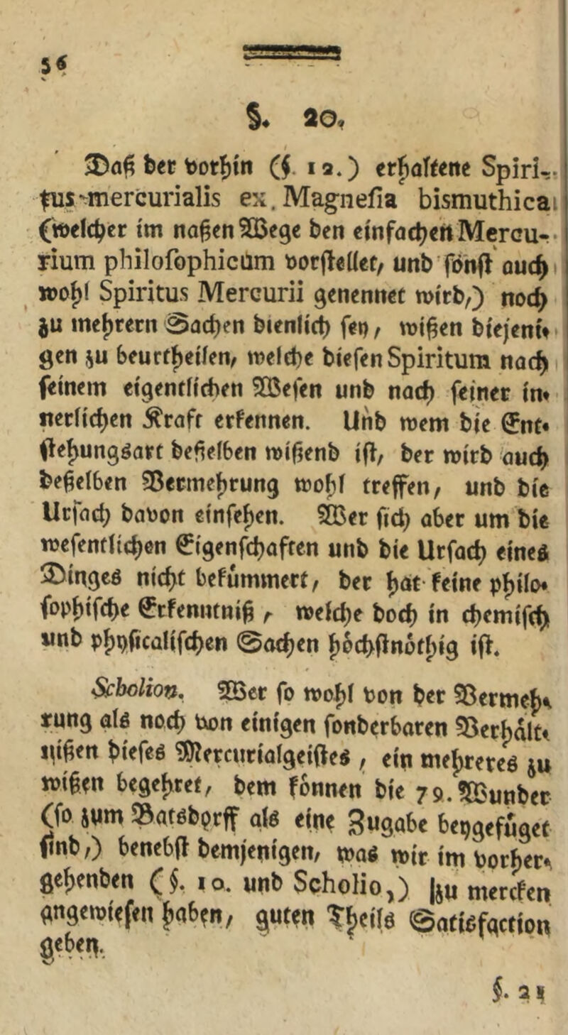 §♦ ao, ber bDt^m ($. la.) erjafteitc SpirUn fus-mercurialis ex. Mag-nefia bismuthicai C»<Ic^er im na^ctiSBege ben cmfacbeft Mcrcu-. rium philofophicüm t)orjleüef, unb'föhfl ouc^t «)of)( Spiritus Mercurii genenticc wirb,) noc^ mej)rern Sachen bienlicb f<»), wi^en biejenu gen ju beurffjeiien, welebe biefcnSpiritum nac^ ' fdnem ci9entfid)fn 5Q5efeii unb nac^ feiner in* : neriict)en ^rafr crfrnnen. Unb wem bie ®nt* ileijungöart bcfieiben wi^enb ift, ber wirb 'oucb beweiben Sßermcf^rung wofjf treffen, unb bie Uctad) ba\)on e{nfei)en. 3Ber fid) aber um bie wefenfiid)en ^igenfdjaften unb bie Urfac^ eined 3)in9cö nic^t befummert, bet tjat feine pf)iro* (opf)ifd>e €rfenntni§ r weid)e bod) in d)emifd)i unb pf)pfica!if(^en ©at^en {)6cbfln6t[)i9 iff. Scbolion. !Ber fo wof)i Pon bcr 55erme{)^ tung alß nod) Pon einigen fonberbaren 35erbdlt* i\i^tn biefeö iÖJercuriQlgeiOe« , ein mefyrereö ju wi§en begef^ret, bem fonnen bie rg.fajunbec (fo snm »atöbprff aU eine Zugabe bepgefuget finb,) benebfl bemfenigen, mi wir im Porf)er.^ 0enben ($. lo. unb Scholio,) |ju mercfen gngewiefen fiab^n/ ^uten ©atißfgction gebe^.