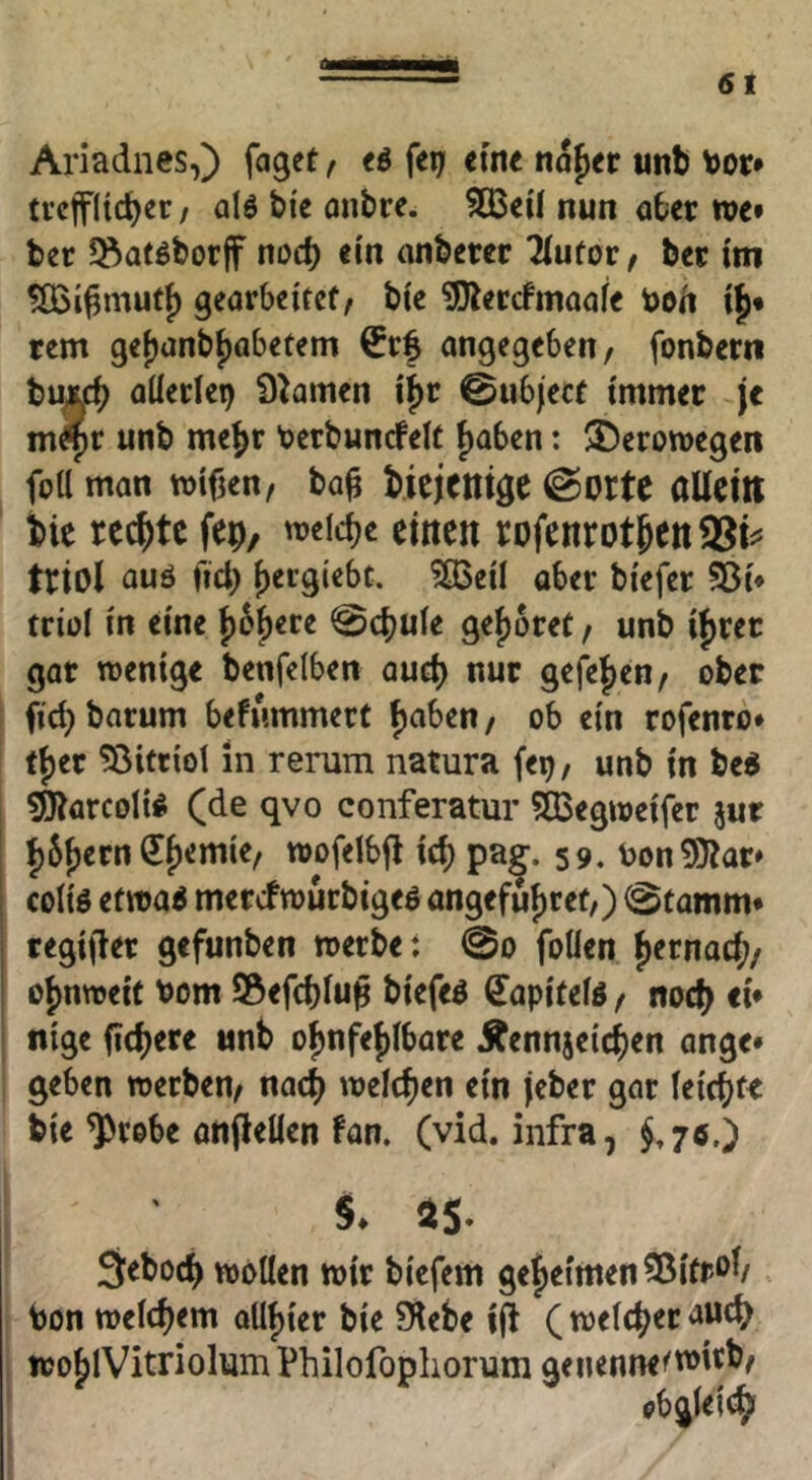 Ariadnes,) faget/ t$ fei; eine nafier unb Vor» tvctfiicbec / alö bi'e onbre. 533eÜ nun aber m* ber l^aföborjf noch ein anberer Tiufor / ber im %i^mutt) gearbeitet/ bte 5)lercfmaafe tooh i|* rem gejjanbtiabetem ^rf angegeben/ fonbern bu£c^ allerlei) Ö^amen i^r 0ubject immer je m^r unb me^r Verbunrfelt f)aben: ©eromegen foü man mifjen/ ba^ bicjctitge ©orte allein bie rechte fep, weiche einen rofenrotbett®i^= triol auö fiel} f)ergi'ebc. ?ö3etl aber bi'efer S3i* triül in eine 0cbule geljoret / unb ij)rec gar mentge benfelben auch nur gefe^en/ ober ficb barum befummert fjnben / ob ein rofenro» tl)er 53ittiot in rerum natura fe^/ unb in be« ^arcolii (de qvo conferatur SBegioeifer jur l)6j)ern ^{)emie/ toofelbfl icb pa^. 59. bon5}?ar» coliö etma^ merefmurbigeö angefufiret/) 0tamm* regijler gefunben »erbe: 0o foüen j)ernacl;/ obnweic Vom S5efd)lun biefe^ €apitelö / nod) ei» nige fiebere unb o^nfej)lbare Äennjcicben ange* geben werben/ nach welchen ein jeber gar leichte bie ^rebe anflelien fan. (vid. infra, ^,70.) §♦ as. 9:ebocb wollen wir biefem geljetmen^ßitrol/ Von welchem QUl){er bie 5Hebe i(l ( welcher ttJo[)lVitrioliim Philofophorum geiienne<wirb/ obgleich