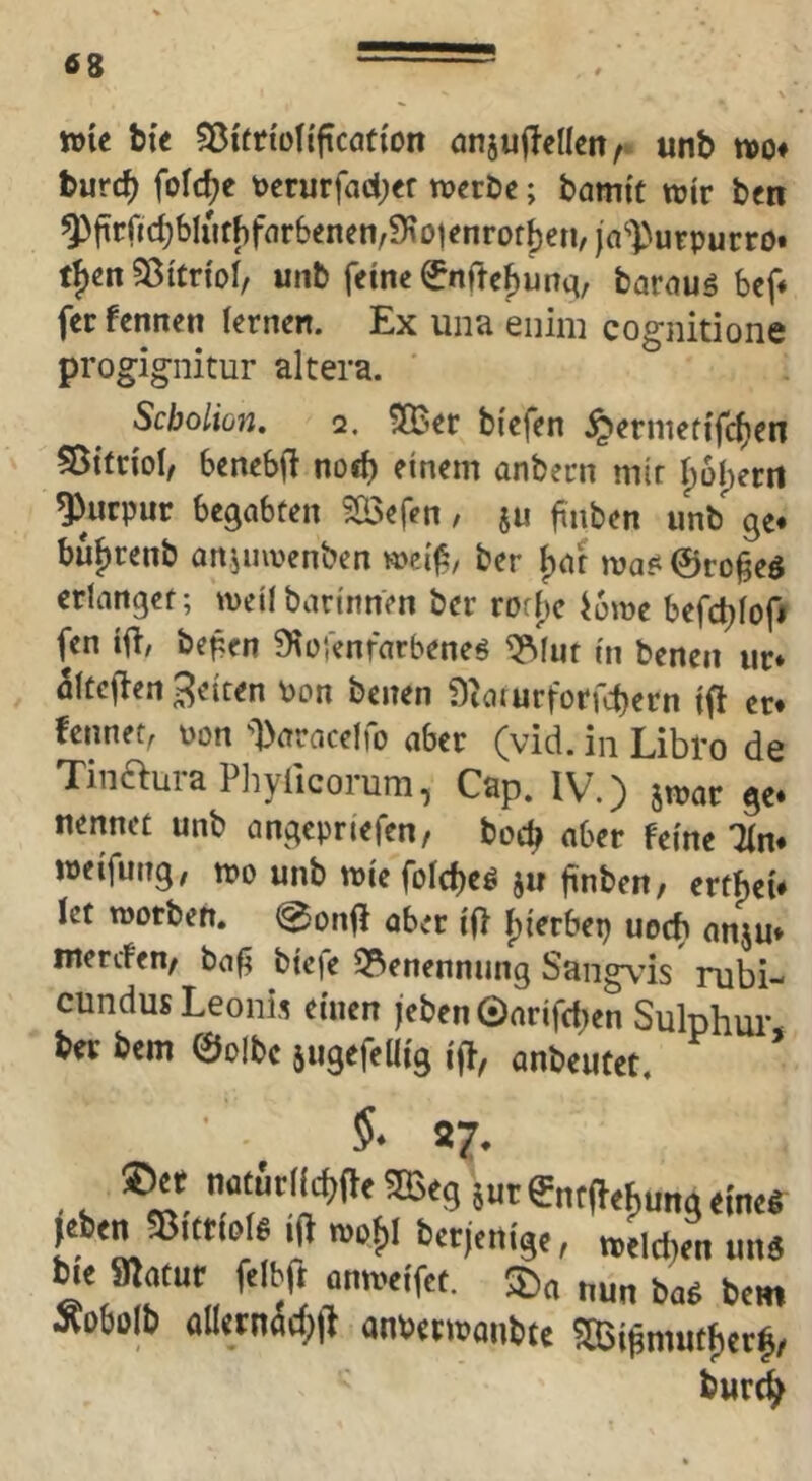 »le bte Sßitriüfi'ftcation anjuf^eücn^ unb tvo# burc^ fofc^e t)erurfad;er werbe; bamit wir ben ^firrid}bIut[)fnr6enen/9?otenrofj)en/jn'-))urpurro* tf)en Sßttn'ol/ unb feine 0nrref)urtci, barauö bef« ferfennen ternen. Ex una enim cognitione progignitur altera. Scboliün, Q. ^ler biefen ^ermetifc^en 55irrioI, benebfi noeb einem anbern mir t)ül)erii Purpur begabten ?ö3efen, ju finben unb ge* bujrenb onjuwenben wci|5, ber {)tit was^ ©ro^eö erlanget; weilbarinnen ber rofbe i6we befcblofi fen ifi/ be^en 91ü',enfarbeneö ^(ut in benen iir* 5(tej^en feiten Pon benen Sioturforfcbern if! er* fennet, pon -Daracelfo aber (vid. in Libro de TinauraPliyficorum, Cap. IV.) jwar ge* nennet unb angcpriefen, bocb aber feine lln* weifung, wo unb wie foicbeö ju finben/ erthei* let worben. @onfI aber ifl I)ie'rbep uecb anju* mercfen/ bag biefe 2?enennung Sangvds rubi- cundus Leonis einen jeben ©arifcben Sulphui* ber bem ©olbc äugefeüig iff, anbeutet. ’ 5* 27. ©« naturll^^fte^eg iutgntd^ungeincl »tcttore ift bctjeitige, »eldjen «n« he fflatur felbft anweifet. 35« nun ba« bent Äobolb aUetnä(l>|t anuetwanbte SBSi^mutfjetf, butd^