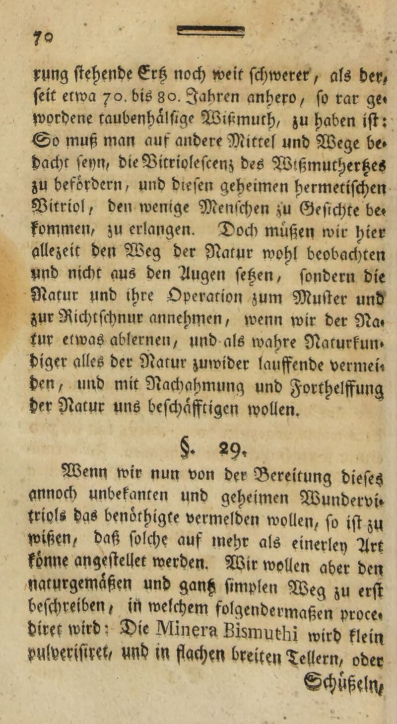 rwng noc^ ioeif fcf;n)eter, aU ber# feit etwa JO, biö so. fahren anbero, fo tat ge* Itjprbene taubenb^lfigp ^iPmurb, ju Ijabcn ijl; ©0 mu^ man auf anbere unb ^S^ege be* bad^f fei)n, bte93itripfefceni beö ^t^mut^erfe« ju beforbern, unb bicfen gebeimen fjermetifcbcn ffitfripl, beii mentge ^em'cben .fu ©eftd^tc be* fpmrnen, ju erlangen. X'od) muffen mir ptlejeit ben ?Ö3eg ber ^afur mpf)( beobad)ten unb nicht auö ben '2Iugen fefen, fonbern bie fj^atur nnb tbre £>perafipn jum ^J^uder unb jur 3flid)trd)nuc annebnien, menn mir ber 9^a* tur etmaö ablernen, unb alP ma^re fÜiaturfun» biger alleP ber ü^arur jumiber lauffenbe bermei* ben, unb mit Siadmbmung unb gprf|)elfung ber ^atur unß befebnfftigen moüen. §• S9« 5Benn mir nun bon ber ?8ereitung biefe^ (jnnpd) unbefanten unb gef)eimen ^Bunberbi* fripU baP ben6ff)igfe bcrmelben mpUen, fo i\i ju mi^en/ bat^ fpld;e auf mehr al6 einerlei) Tlrt fpnne angefteljet merben. ?03ir mpUen aber ben natnrgem^^en unb gonb fimplen ^eg ju erfl befebreiben/ irt mefebem folgenbcrmaben prpce* birenbirb; ®ie Minern Bismuthi mirb flein in Patbrn breiten ‘tebern, ober