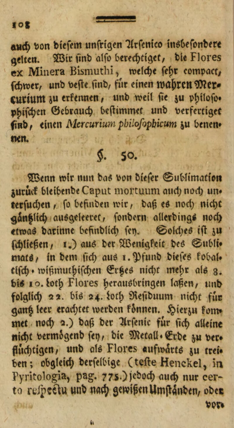 tud) V)on biefem unfdgen ‘^irfenico tn66efonb<re gelten. ®3ir finb aifo berechtiget, ble Flores «X Minera Bismuthi, welche feht compact, fchwer, unb Pefle finb, für einen wahrender* Curiunt JU erfennen, unb weil fie iu pl)ilüfo* p^ifth^” ©ebrauch beflimmet unb PerfertigeC fiRb, einen Mercurmn pbiiofopbicum ju benen* nett. §. so. ^enn wir nun ba« Pon biefer ©iiblimafioii juruef bleibenbeCaput mortuum auchnoih um terfuchen, fo befinben wir, bal? ed nod) nicht 9^n|lich auggeleeret; fonbern allerbingö noch etwad barinne befinblid; fep. 0old;eö ifl ju ' fehlen, I.) ber ?Ö5enigfeit beö 0ubli* mötd, in bem fid) auö i.^funb biefeg fobal* tifch* wi^muthifchen ©v^eö nicht inet)t oU s. bi« IO.btf) Flores herauöbringen lo^en, unb folglich 2 a. bi« 24. iot^ Örefibuum nicht fuc gan^ leer erad;tet werben fSnnen. ^ierju Fom* metv noch 2.) bafl ber Tlrfenic für (ich alleine nicht PermSgenb fep, bie 3)^etaU«©rbe Per* fluchtigen, unb 0I« Flores «uMrt« ju trei# ben; obgleich berfelbige (tefte Henckel, in Pyritologia, pag. 77S.)j^^öch auch nur cer- to rtipcc\u unb ua^ geivifen Umjfinben/ obet