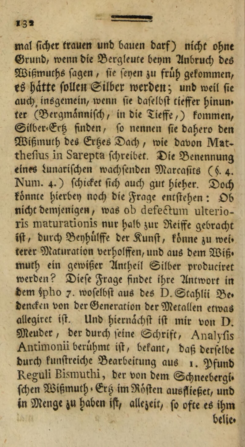 13* mal (Tc^er trauen unb bauen barf) mc^f o^nc ®runb, wenn btc Bergleute bei^m Tinbrucb beö 5Q3i^muff|g fagcn , fie fei}en ju fruf) gefommen, eö J)dtte foUe» Silber ujerbcit*, unb weil fie auch, inßgemein, wenn fie bafelbff tiefer f)inun» ter (iSergmannifcb, in bie tiefe,) fommen, 0i(beD(5r| finben, fo nennen fie barere ben 9Bi§mutb beö €r^eö t)act), wie batoon Mat- thefms in Sarepta fct;re{bet. t5ie ^Benennung einflJ iunarifcben wad;fenben tOicircafirö ($.4. Num. 4O fcbicfet (leb oud; gut bieder. 2)oi:b fonnte ipierbei) noch bie ^rage entließen : £)b nicbcbemjenigen, waö ob defeftum ulterio- ris maturationis nur tjalb juc Steife gebracht ifl, burcb ?8ei)bulfe ber ^unfl, fonne ju wei» terer S)iaturation berboifcn, unb au6 bem ilBi^» tnutb ein gewifier Tlntbetl 0ilber probuciret werben? >Diefe finbet i^re Tintworf in tem §pho 7. wofeibjl auö beö D. 0tabfii iße» benden von ber0eneration ber ?01eta(Ien etwaö aUegiret i(l. Unb f)i«rnacbil if mir ton D. ^euber, ber burd) feine @d}rift, Analyfis Antimonii berühmt i(l, befant, bajl berfelbe burcb funfireid)e ^Bearbeitung au6 i. ^>funb Reguli Bismuthi, ber ton bem Scbneebergi* fcben ?ö3i^mutf)‘^r§ imSioflen auejlie^et, unb in iS^engc Jiabcn if, allejeit, fo ofte eö if)m belie*