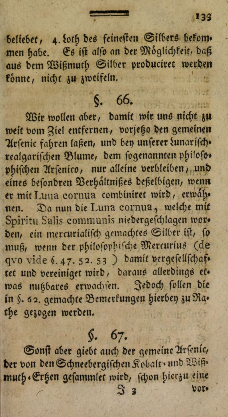 UUtUtf 4.io(f)beö feineren @i'fbcr5 Ufom* - men fjabe. €ö i'ft alfo an btt ^logttcbfelf, ba^ äu6 bem 0ilbetr probuciirct wetbeii fonnc/ ntcbt ju jtreifeln. §. 66, 2Btr moüen aber, bami'f wir unö nicj^f }it meft toom ^iel entfernen, tjorjefo ben gemeine« Tirfenic fahren lagen, unb bet) unferer iunartfcf)* tealgarifd^en 5Mume, bem fcgenannten p{)ifofo* pjjtfeben Tfrfem'co, nur alleine Verbleiben, unb cineö befonbren Sßer^alfnigeö bcgelbigen, men« er mit Luna cornua combiniret mirb, ermaft* tien. nun bie Luna cornua, roelcbe mir Spiritii Salis communis niebergejicl)lagen mor« ben, ein mercurialifch gcmad^fe^ 0ilber ifl, fa ituig, menn ber pbilofopbifdie ?Oiercuriuö (de qvo vide 47. 52. 5 3 3 Vergefellfd)af* teC unb Vereiniget mirb/ barauö alierbingö et* weiß nubbareö ermadnen. 3^bod) follen bie in §. 62. gemachte ^Semerfungen |)ierbei) juS^a* tf)e gejogen werben, §. 67. 0Dnff ober giebt aud; ber gemeine Ifrfenir, ber Von ben 0cbneebergif(^en Kobalt ♦ unb 'JBig» m«t^*€rjen gefommlec wirb, fd;on Ipicrju eine ^ 3 3 '»öt*