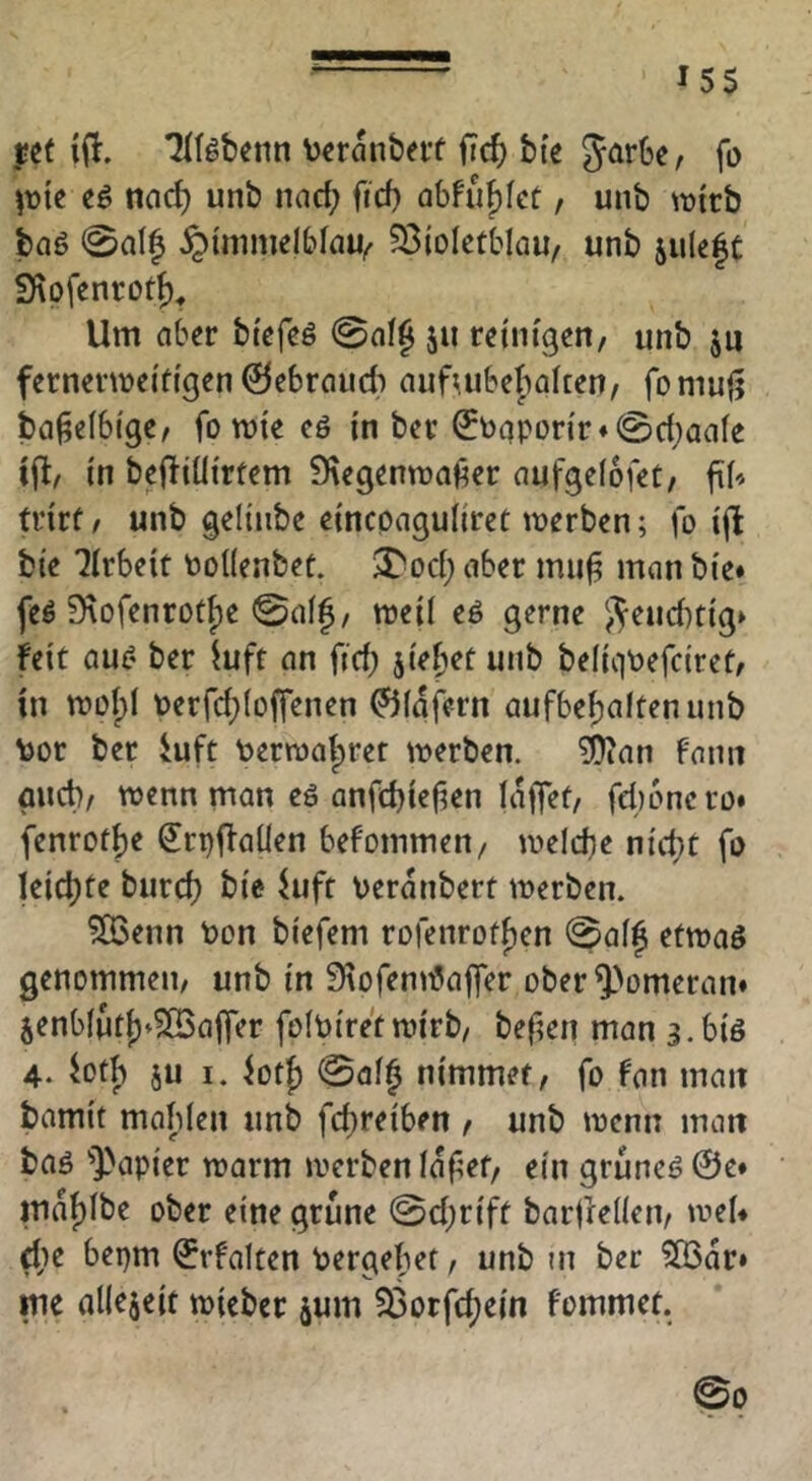 ^55 j;e{ TIfäbenn \)cranberf ficf) bte JarSe, fo \x>k eö ncic^ unb nad; fid) abfuf)Iet / unb wirb baö 0al^ §{mmelbföu^ ?8toIetbIau, unb 5ulß|C Sfiofcnrotf)^ Um aber btefeö ju reinigen/ unb ju fernerwei'dgen ©ebraud) aufmbebialten/ fomufj ba^elbi'ge/ fo wie eö m ber ^t)qpon'r*©d;aaIe \% in beffiüi'rtem 9iegenwa6er aufgelofet/ fiN trirf / unb geUiibe eincpaguliret werben; fo i(l bi’e Arbeit tooKenbet. $?^od; aber mu^ man bte» feö 9\ofenrotf)e ©af|/ weil eö gerne /^eud)tig» feit au^- ber ^uft an fid; jiefwt unb beiiqtoefciret/ in wol;! t)erfd;(offenen 0(afern aufbe^altenunb tor ber iuft toerwa^rer werben. ?i)ian fnnit gud)/ wenn man eö anfdjielien laffet/ fdjoncro» fenrotfie S^rpffaüen befommen/ welche nic^t fo leichte burd) bie fuft oeranbert werben. ?03enn toon biefem rofenrot^en @aff etwaö genommen/ unb in SiofennJajfer ober^>omeran» jenb(utj)»S[Bafrer folbiret wirb/ befien man 3.biö 4. btb ju I. iot{) ©al^ nimmer / fo fan man bamit mablen unb fcbreiben / unb wenn matt baö ''])apier warm werben lafet/ ein gruneö@e* maf)Ibe ober eine grüne ©d;riff barfrellen/ wei* ^le bepm ^rfalten toergebet / unb in ber ^lÖar» me allezeit wieber jum 33orfc^ein fommet. ©0